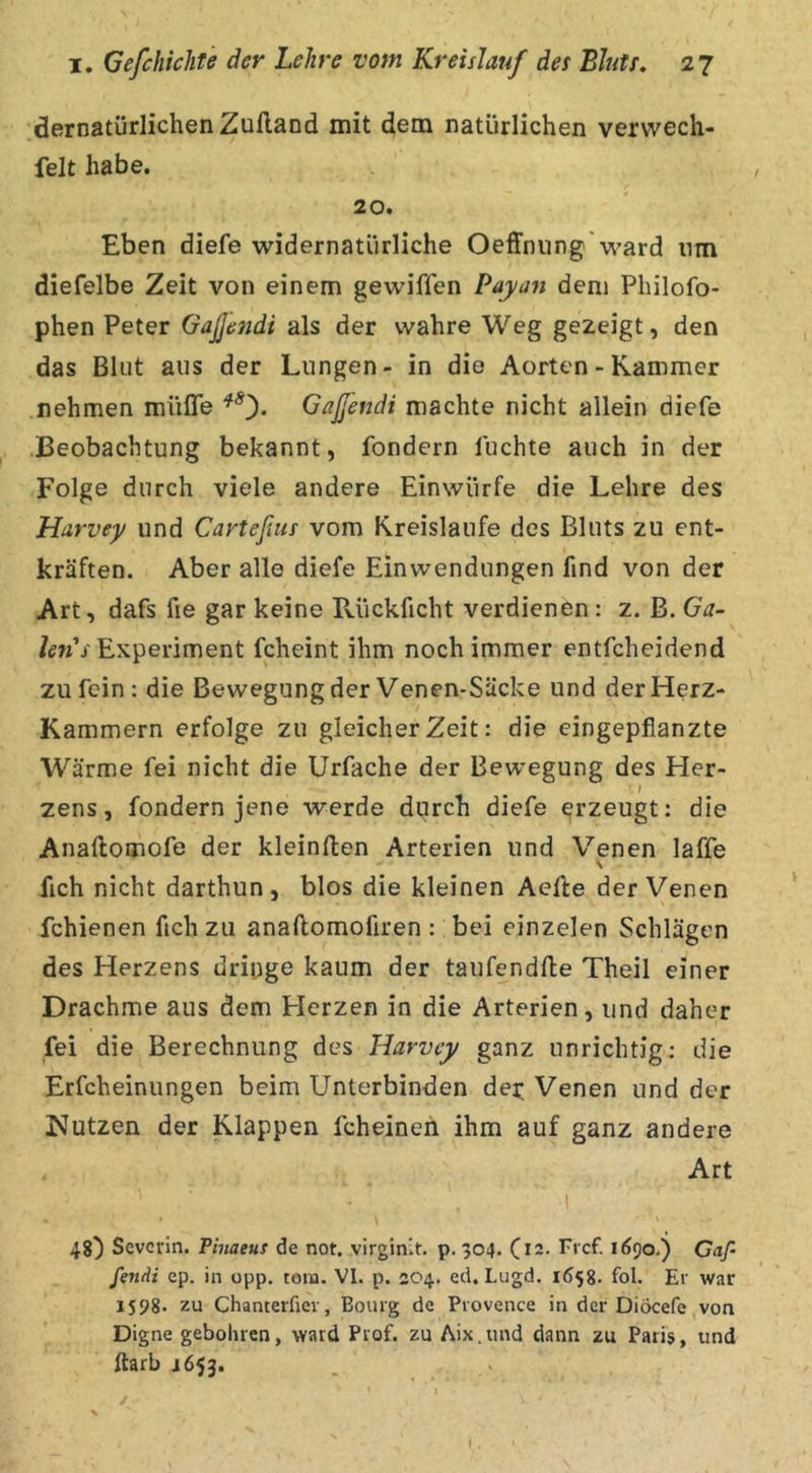 dernatürlichenZufland mit dem natürlichen vervvech- felt habe. 20. Eben diefe widernatürliche Oeffnung'ward nm diefelbe Zeit von einem gewißen Payan dem Philofo- phen Peter GaJJesidi als der wahre Weg gezeigt, den das Blut aus der Lungen- in die Aorten - Kammer nehmen miiße Gaßendi machte nicht allein diefe Beobachtung bekannt, fondern fuchte auch in der Folge durch viele andere Einwürfe die Lehre des Harvey und Carteßus vom Kreisläufe des Bluts zu ent- kräften. Aber alle diefe Einwendungen find von der Art, dafs fie gar keine Rückficht verdienen: z. ß. Ga~ Experiment fcheint ihm noch immer entfcheidend zu fein: die Bewegung der Venen-Säcke und der Herz- Kammern erfolge zu gleicher Zeit: die eingepfianzte Wärme fei nicht die Urfache der Bewegung des Her- / zens, fondern jene werde durch diefe erzeugt: die Anaftomofe der klcinßen Arterien und Venen laffe \ fich nicht darthun, blos die kleinen Aefte der Venen fchienen fich zu anaftomofiren : bei einzelen Schlägen des Herzens driuge kaum der taufendße Theil einer Drachme aus dem Herzen in die Arterien, und daher fei die Berechnung des Harvey ganz unrichtig: die Erfcheinungen beim Unterbinden der; Venen und der Nutzen der Klappen fcheinen ihm auf ganz andere Art 48) Severin. Pinaeus de not. virginit. p. 304. C12. Fi cf. 1690.) Gaß fviAi ep. in opp. tora. VI. p. 204. ed. Lugd. 1658. fol. Er war IS98. zu Chanterfiev, Bourg de Provence in der Diöcefe von Digne gebohren, ward Prof, zu Aix.und dann zu Paris, und ftarb 1653.