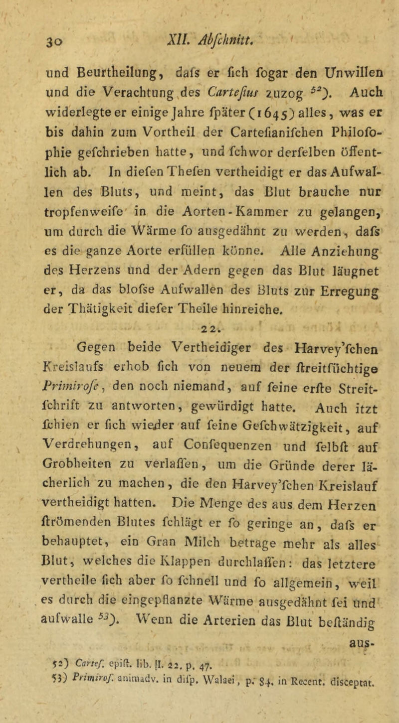 I und Beurtheiliing, dafs er fich fogar den ITnwillen und die Verachtung,des Carteßiu zuzog ^0* Auch widerlegteer einige Jahre fpäter (1645) alles, was er bis dahin zum Vortheil der Cartefianifchen Philofo- phie gefchrieben hatte, und fchwor derfelben öffent- lich ab. In diefenThefen vertheidigt er das Aufwal- len des Bluts, und meint, das Blut brauche nur tropfenweife' in die Aorten - Kammer zu gelangen, um durch die Wärme fo ausgedähnt zu werden, dafs es die ganze Aorte erfüllen könne. Alle Anziehung des Herzens und der Adern gegen das Blut läugnet er, da das blofse Aufwallen des Bluts zur Erregung der Thätigkeit diefer Theile hinreiche. 22. Gegen beide Vertheidiger des Harvey’fchen Kreislaufs erhob fich von neuem der ftreitfüchtige Primiroje ^ den noch niemand, auf feine crfte Streit- fchrift zu antworten, gewürdigt hatte. Auch itzt fehlen er fich wieder auf feine Gefchwätzigkeit, auf Verdrehungen, auf Confequenzen und felbft auf Grobheiten zu verlaffen, um die Gründe derer lä- cherlich zu machen, die den Harvey’fchen Kreislauf vertheidigt hatten. Die Menge des aus dem Herzen ftrömenden Blutes fchlägt er fo geringe an, dafs er behauptet, ein Gran Milch betrage mehr als alles Blut, welches die Klappen durchlaffen: das letztere vertheile fich aber fo fchnell und fo allgemein, weil es durch die eingepflanzte Wärme ausgedähnt fei und aufwalle Wenn die Arterien das Blut beEändig aus- 52) Canef. epifl. lib. |I. 22. p. 47. 5i) Primiroj: aninudv. in dilp. Walaei, p; 84. in Recent. disceptat.