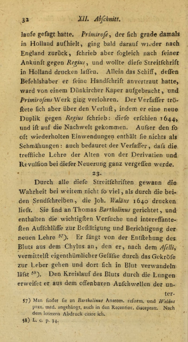 ^32 XIL Abfchnitt. laufe gefagt hatte. Prinnrofe^ der fich grad« damals in Holland auf hielt, ging bald darauf wK^der nach England zurück, fchrieb aber fogleich nach feiner Ankunft gegen Regius, und wollte diefe Streitfchrift in Holland drucken laflen. Allein das Schiff, deffen Befehlshaber er feine Handfchrift anvertraut hatte, ward von einem Diinkircher Kaper aufgebracht, und Primiroßns \Verk ging verlohren. Der Verfaffer trö- ftete fich aber über den Verlufl, indem er eine neue Duplik gegen Regius fchrieb: diefe erfchien 7644*, und ift auf die Nachwelt gekommen. Aufser den fo oft wiederholten Einwendungen enthält fie nichts als Schmähungen: auch bedauret der Verfaffer, dafs die treffliche Lehre der Alten von der Derivatien und Revulllon bei diefer Neuerung ganz vergeffen werde. • 23. Durch alle diefe Streitfchriften gewann die Wahrheit bei weitem nicht fo viel, als durch die bei- .den Sendfchreiben, die Joh. Waläns 1640 drucken liefs. Sie find an Thomas Bartholinus gerichtet, und enthalten die wichtigflen Verfuche und intereffante- ften AuffchlLifTe zur Beftätigung und Berichtigung der neuen Lehre ^0* Er fängt von der Entliehung des Bluts aus dem Chyliis an, den er, nach dem Afelli, ' vermittelfl eigenthümlicher Gefäfse durch dasGekröfe zur Leber gehen und dort fich in Blut verwandeln läfst Den Kreislauf des Bluts durch die Lungen crweifet er aus dem offenbaren Anfchwellen der un- ter- 57) Man findet fie an liarthoUnus Anatom, reform. und prax. med. angehängt, auch in den Recentior. disceptatt. Nach dem letztem Abdruck citire ich. ' 58) L. c. p. 34. t