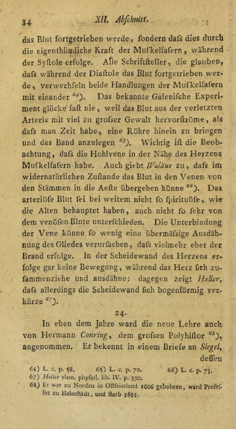 das Blut fortgetrieben werde, fondern dafs dies durcb die eigenthlimliche Kraft der Mufkelfafern , während der Syftole erfolge. Alle Schriftfteller, die glauben, dafs während der Diaftole das Blut fortgetrieben wer- de, verwechfeln beide Handlungen der Mu'fkelfafern mit einander Das bekannte Gälenifche Experi- ment glücke fall nie, weil das Blut aus der verletzten Arterie mit viel zu grofser Gewalt hervorftrüme, als dafs man Zeit habe, eine Rühre hinein zu bringen und das Band anzulegen Wichtig ill die Beob- achtung, dafs die Hohlvene in der Nähe des Herzens Mufkelfafern habe. Auch giebt IValUus zu, dafs im widernatürlichen Zufcande das Blut in den Venen von den Stämmen in die Aefte übergehen könne Das arteriüfe Blut fei bei weitem nicht fo fpirituöfe, wie die Alten behauptet haben, auch nicht fo fehr von dem venöfen Blute unterfchieden. Die Unterbindung der Vene könne fo wenig eine übermäfsige Ausdah- nung des Gliedes verurfachen, dafs vielmehr eher der Brand erfolge. In der Scheidewand des Herzens er- . I folge gar keine Bew'egung, während das Herz fich zu- fammenziehe und aus'dähne; dagegen zeigt Haller^ dafs allerdings die Scheidewand fich bogenförmig ver- kürze ^0- 24. In eben dem Jahre ward die neue Lehre auch von Hermann Conrhig^ dem grofsen Polyhiüor *^0» angenommen. Er bekennt in einem Briefe an Siegel,, deffen 64.) L. c. p. 5g. 65) L. c. p. 70. 66) L. c. p. 7j. 67) HilUr dem, phyfiol. lib. IV. p. 390. 68) El war zu Norden in Olttiiesland 1606 gcbohren, ward Profef» for zu Helmttädr, und Itarb 1681.