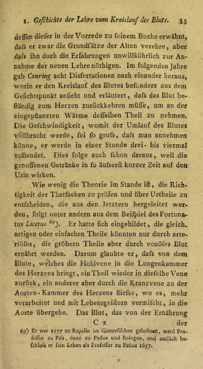 deflen diefer in der Vorrede zu feinem Buche erwähnt, dafs er zwar die Grundfätze der Alten verehre, aber dafs ihn doch die Erfahrungen unwillkührlich zur An- nahme der neuen Lehre nöthigen. Im folgenden Jahre gab Conring acht Disfertationen nach einander heraus, worin er den Kreislauf des Blutes befcnders aus dem Gefichtspunkt anfieht und erläutert, dafs das Blut be- fländig zum Herzen zurückkehren müfle, um an der eingepfianzten Wärme deflelben Theil zu nehmen. Die Gefchwindigkeit, womit der Umlauf des Blutes vollbracht werde, fei fo grofs, dafs man annehmen könne, er werde in einer Stunde drei- bis viermal vollendet. Dies folge auch fchon daraus, weil die genoflenen Getränke in fo äufserft kurzer Zeit auf den Urin wirken. Wie wenig die Theorie im Stande ift, die Rich- tigkeit der Thatfachen zu prüfen und überUrtheile zu entfcheiden, die aus den letztem hergeleitet wer- den, folgt unter andern aus dem Beifpiel desFprtuna- tus Licetiis Er hatte fich eingebildet, die gleich- artigen oder einfachen Theile könnten nur durch arte- riöfes, die gröbern Theile aber durch venöfes Blut ernährt werden. Darum glaubte er, dafs von dem Blute, welches die Hohlvene in die Liingenkammer des Herzens bringt, ein Theil wieder in diefelbe Vene zurück, ein anderer aber durch die Kranzvene zu der Aorten«Kammer des Herzens fliefse, w^o es, mehr verarbeitet und mit Lebensgeiftern vermifcht, in die Aorte übergehe. Das Blut, das von der Ernährung C 2 der 6si) Er war 1577 zu Rapallo im Gcnuefifdien gebohun, ward Pro- ^ feflor zu Pifa, dann zu Padua und Bologna, und endlich be« fchlofs er fein Leben als ProfeiTor zu Padua 1657.