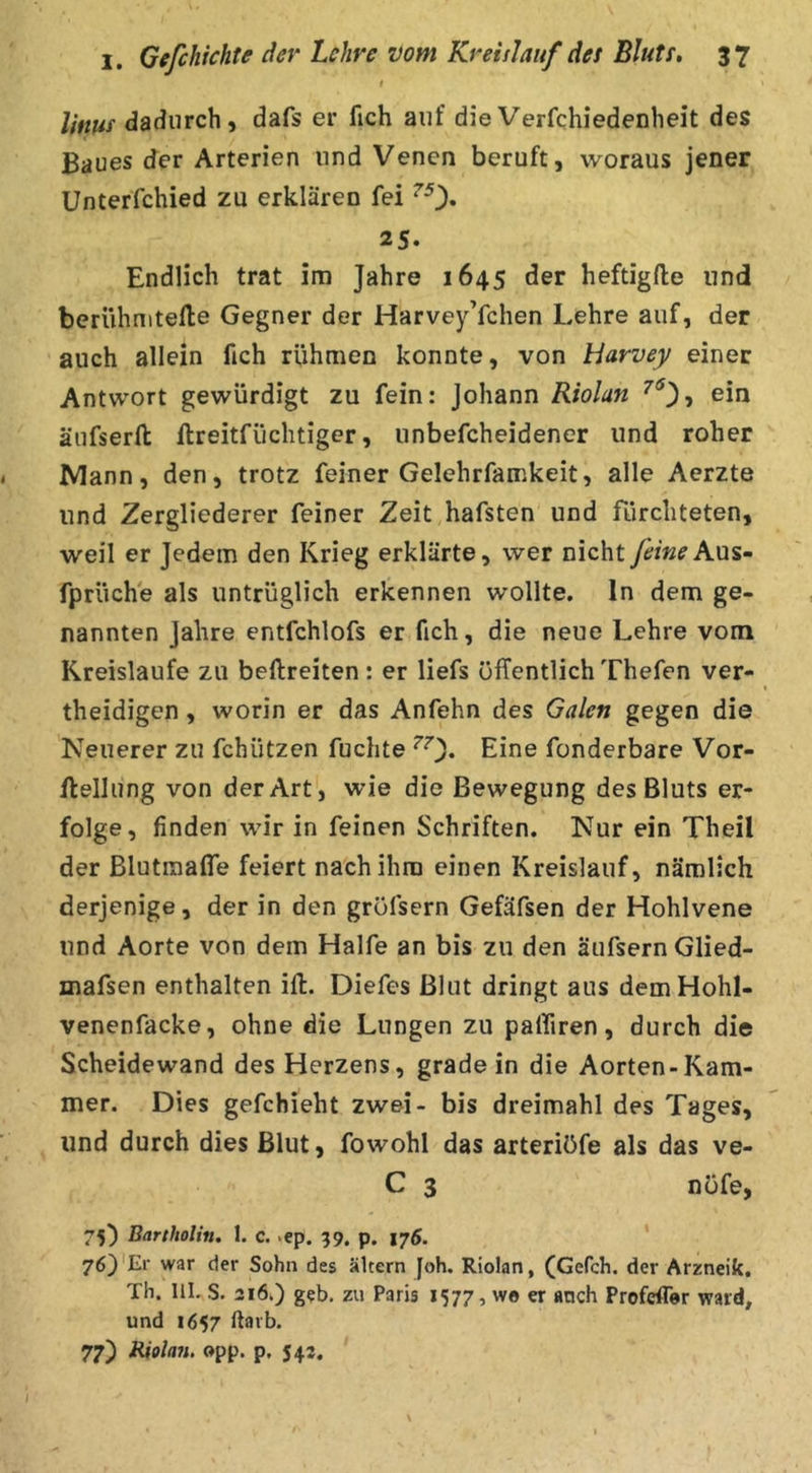 linus dadurch, dafs er fich auf die Verfchiedenheit des Baues der Arterien und Venen beruft, woraus jener Unterfchied zu erklären fei 25. Endlich trat im Jahre 1645 der heftigfte und beriihniteile Gegner der HarveyYchen Lehre auf, der auch allein fich rfihmen konnte, von Harvey einer Antwort gewürdigt zu fein: Johann Riolan ^**3, ein äufserft llreitfüchtiger, unbefcheidener und roher Mann, den, trotz feiner Gelehrfamkeit, alle Aerzte und Zergliederer feiner Zeit hafsten und fürchteten, weil er Jedem den Krieg erklärte, wer nicht feine fprüche als untrüglich erkennen wollte, ln dem ge- nannten Jahre entfchlofs er fich, die neue Lehre vom Kreisläufe zu beftreiten : er liefs öffentlich Thefen ver- theidigen, worin er das Anfehn des Galen gegen die Neuerer zu fchützen fuchte ^0* Eine fonderbare Vor- flellung von der Art, wie die Bewegung des Bluts er- folge, finden wir in feinen Schriften. Nur ein Theil der Blutmaffe feiert nach ihm einen Kreislauf, nämlich derjenige, der in den gröfsern Gefäfsen der Hohlvene und Aorte von dem Hälfe an bis zu den äufsern Glied- mafsen enthalten ift. Diefes Blut dringt aus demHohl- venenfacke, ohne die Lungen zu palfiren, durch die Scheidewand des Herzens, gradein die Aorten-Kam- mer. Dies gefchieht zwei- bis dreimahl des Tages, und durch dies Blut, fowohl das arteriöfe als das ve- C 3 nofe, 75) Bartholin. 1. c. .ep. 99, p. 176. ‘ 76}'Er war der Sohn des altern Joh. Riolan, (Gefch. der Arzneik. Th. III. S. 316.) geh. zu Paris 1577, wo er «ach Profcfler ward, und 1657 ftavb. 77) Bjolan, opp. p, 543.