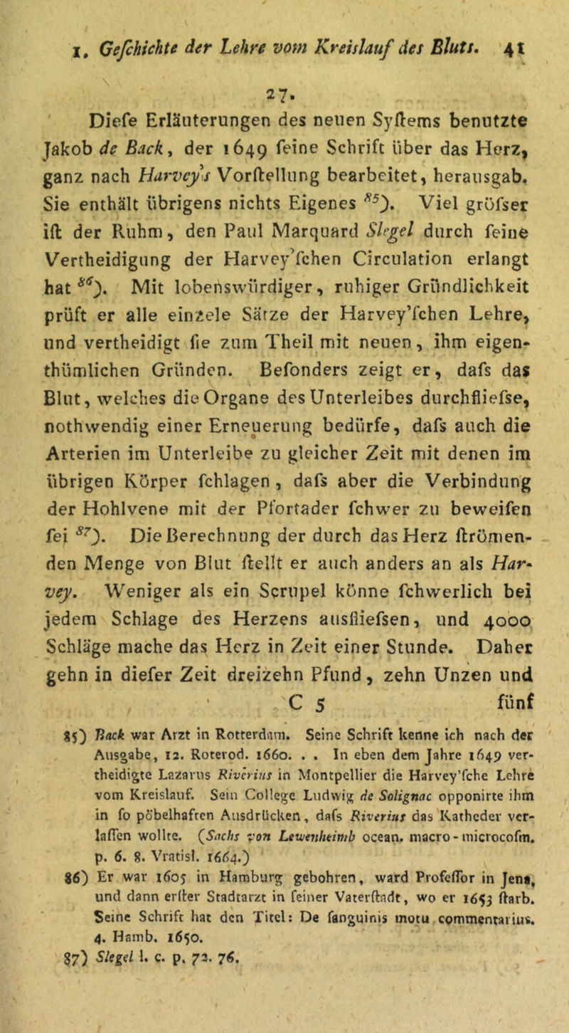 \ 27. Diefe Erläuterungen des neuen Syftems benutzte Jakob de Backt der 1649 feine Schrift über das Herz, ganz nach Harvcy^s Vorftelliing bearbeitet, heraiisgab. Sie enthält übrigens nichts Eigenes Viel gröfser ifl: der Ruhm, den Paul Marquard Siegel durch feine Vertheidigung der HarveyYchen Circulation erlangt hat Mit lobenswürdiger, ruhiger Gründlichkeit prüft er alle einzele Sätze der HarveyYchen Lehre, und vertheidigt fie zum Theil mit neuen, ihm eigen- thümlichen Gründen. Befonders zeigt er, dafs das Blut, welches die Organe des Unterleibes durchfliefse, nothwendig einer Erneuerung bedürfe, dafs auch die Arterien im Unterleibe zu gleicher Zeit mit denen im übrigen Körper fchlagen, dafs aber die Verbindung der Hohlvene mit der Pfortader fchwer zu beweifen fei Die Berechnung der durch das Herz ftrömen- den Menge von Blut Rellt er auch anders an als Har^ vey. Weniger als ein Sqrupel könne fchwerlich bei jedem Schlage des Herzens ausfiiefsen, und 4000 Schläge mache das Herz in Zeit einer Stunde. Daher gehn in diefer Zeit dreizehn Pfund, zehn Unzen und C 5 fünf 85) Hack war Arzt ln Rotterdam. Seine Schrift kenne ich nach der Ausgabe, 12. Roterod. 1660. , . In eben dem Jahre 1649 ver- theidigte Lazarus Rivhins in Montpellier die Harvey’fche Lehre vom Kreislauf. Sein College Ludwig de Solignac opponirte ihm in fo pöbelhaften Ausdrücken, dafs Riveriui das Katheder ver- lafTen wollte. (^Snehs von Lewtnhtimb ocean. niacro - microcofm. p. 6. 8. Vratisl. 16Ö4.) 86) Er war 1605 in Hamburg gebohren, ward ProfclTor in Jen«, und dann eriler Stadtarzt in feiner Vaterftadt, wo er 1653 ftarb. Seine Schrift hat den Titel; De fanguinis motu commentaiius. 4. Hamb. 1650. 87) h c- P* 73- 7^.