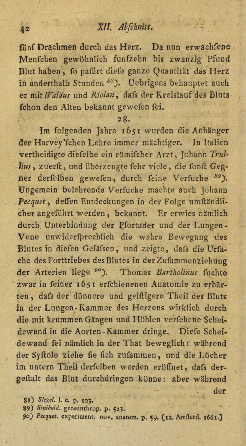 XIL Alfclimtt. fünf Drachmen durch das Herz. Da nun erwachfene Menfchen gewöhnlich fünfzehn bis zwanzig Pfund Blut haben , fo paffirt diefe ganze Quantität das Herz in anderthalb Stunden ^0* Uebrigens behauptet auch er mit irdäus und Riolan^ dafs der Kreislauf'des Bluts fchon den Alten bekannt gewefen fei. 28. Im folgenden Jahre 1651 wurden die Anhänger der Harvey’fchen Lehre immer mächtiger. Jn Italien vertheidigte diefelbe ein römifcher Arzt, Johann Trtd- liiis^ zuerfl:, und überzeugte fehr viele, die fonft Geg- ner derfelben gewefen, durch feine Verfuche Ungemein belehrende Verfuche machte auch Johann Pecquet^ deffen Entdeckungen in der Folge umiländli- cher angeführt werden, bekannt. Er erwies nämlich durch Unterbindung der Pfortader und der Lungen- Vene unwiderfprechlich die wahre Bewegung des Blutes in diefen Gefäfsen, und zeigte, dafs die Urfa- che des Forttriebes des Blutes in derZufammenziehung . 1 der Arterien liege Thomas Bartholinut fuchte 'zwar in feiner 1651 erfchienenen Anatomie zu erhär- ten, dafs der dünnere und geiftigere Theil des Bluts in der Lungen-Kammer des Herzens wirklich durch die mit krummen Gängen und Höhlen verfehene Schei- dewand in die Aorten-Kammer dringe. Diefe Schei- dewand fei nämlich in der That beweglich : während der Syftole ziehe fie fich zufammen, und die Löcher im untern Theil derfelben werden eröffnet, dafs der- geftalt das Blut durchdringen könne: aber während der 88) Siegel. 1. c. p. lo?. 89) Sinibald. geneanthrop. 523. 90) PecqHct. cxperiment. nov. anatom. p. 59. (12. Amllerd.