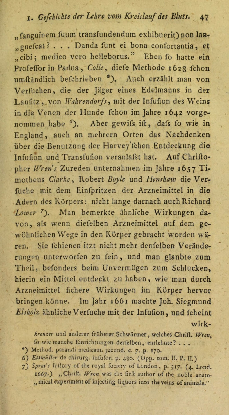 „fanguinem l'umn transfiindendum exhibuerit) non laa* „giiefcat? . . . Danda funt ei bona confortantia, et „cibij medico vero helleborus.” Eben fo hatte ein Profeffor in Padua, Colle, dicfe Methode 1628 fchon iimftändlich befchrieben Auch erzählt man von Verfuchen, die der Jäger eines Edelmanns in der LaulitZj^von Wahrendorfs^ mit der Infufion des Weins in die Venen der Hunde fchon im Jahre 1642 vorge- nommen habe Aber gevvifs ift, dafs fo wie in England, auch an mehrern Orten das Nachdenken über die Benutzung der HarveyYchen Entdeckung die Infufion und Transfufion veranlafst hat. Auf Chrifto- pher Hörens Zureden unternahmen im Jahre 1657 Ti- motheus Clarke^ Robert Boyle und Henshaw die Ver- fuche mit dem Einfpritzen der Arzneimittel in die «Adern des Körpers: nicht lange darnach auch Richard Lower Man bemerkte ähnliche Wirkungen da- von, als wenn diefelben Arzneimittel auf dem ge- wöhnlichen Wege in den Körper gebracht worden wä- ren. Sie fchienen itzt nicht mehr denfelben Verände- rungen unterworfen zu fein, und man glaubte zum Theil, befonders beim Unvermögen zum Schlucken, hierin ein Mittel entdeckt zu haben, wie man durch Arzneimittel fichere Wirkungen im Körper hervor bringen könne. Im Jahr 1661 machte Joh. Siegmund Elshplz ähnlicheVerfuche mit der Infufion, und fcheint wirk- kreuzer und anderer früherer Schwärmer, welches Chrift. Wren, fo wie manche Einricheungen derfelben, entlehnte? . . . •) Method. parandi medicani. jucund. c. 7. p. 170. (j) Etmüller de Chirurg, infufor. p. 480. (Opp. tom. 11. P. II.) 7) Sprat's liiRory of the royal fociety of London, p. 517. (4. Lond. 1^67.) „Chiift. Staren was the firft author of the noble anato- „ mical expenraent of injecting liquors in:o th« veins of animals.”