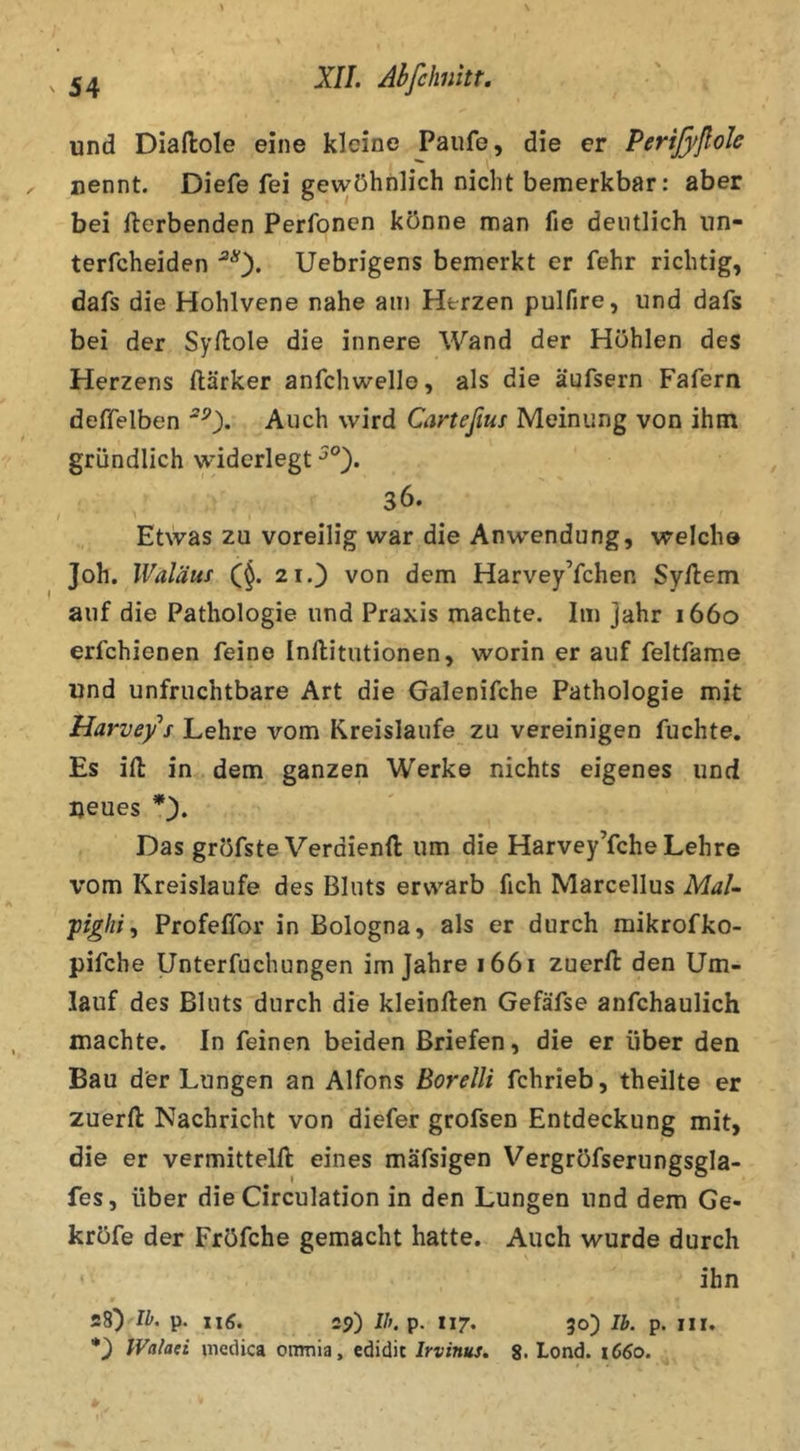 und Diaftole eine kleine Paufe, die er Perißfßok nennt. Diefe fei gewöhnlich nicht bemerkbar: aber bei fterbenden Perfoncn könne man fie deutlich iin- terfcheiden Uebrigens bemerkt er fehr richtig, dafs die Hohlvene nahe am Herzen pulfire, und dafs bei der Syftole die innere Wand der Höhlen des Herzens ftärker anfchwelle, als die äufsern Fafern deffelben Auch wird Carteßus Meinung von ihm gründlich widerlegt .36. Etwas zu voreilig war die Anwendung, welch© Joh. Waläuf 21.) von dem Harvey’fchen Syilem auf die Pathologie und Praxis machte. Im jahr 1660 erfchienen feine Inllitutionen, worin er auf feltfame und unfruchtbare Art die Galenifche Pathologie mit Harvef s Lehre vom Kreisläufe zu vereinigen fuchte. Es ift in dem ganzen Werke nichts eigenes und neues Das gröfste Verdienft um die Harvey’fche Lehre vom Kreisläufe des Bluts erwarb fich Marcellus MaU piglii’) Profeffor in Bologna, als er durch mikrofko- pifche Unterfuchungen im Jahre 1661 zuerfi: den Um- lauf des Bluts durch die kleinften Gefäfse anfchaulich machte. In feinen beiden Briefen, die er über den Bau der Lungen an Alfons Borelli fchrieb, theilte er zuerfl: Nachricht von diefer grofsen Entdeckung mit, die er vermitteln eines mäfsigen Vergröfserungsgla- fes, über die Circulation in den Lungen und dem Ge- kröfe der Fröfche gemacht hatte. Auch wurde durch ihn 28) w. p. I16. 29) //;. p. 117. 50) Ib. p. iir. Walaci mcdica ornnia, edidit Irvinus, 8, Lond. 1C60.