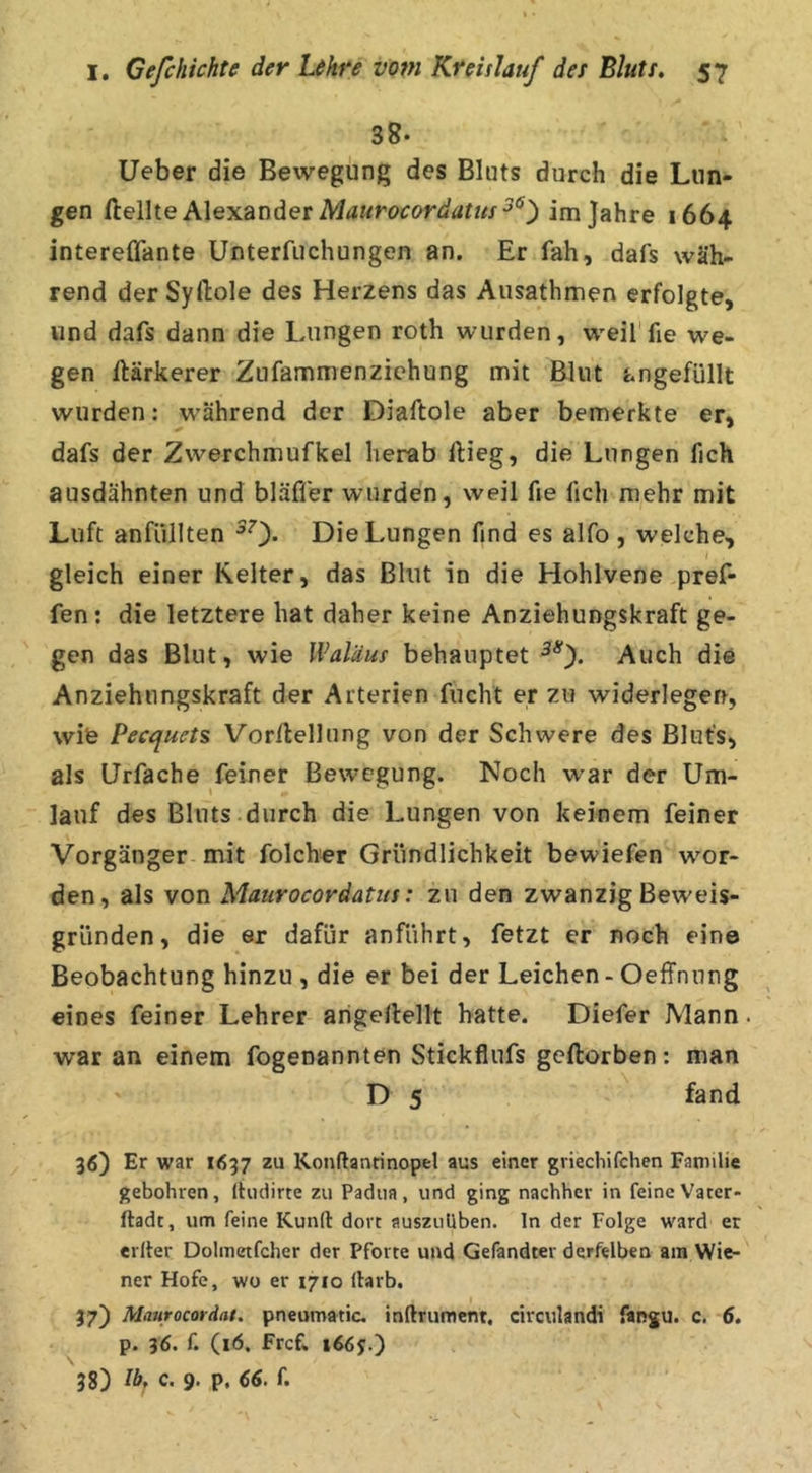 38. lieber die Bewegung des Bluts durch die Lun- gen deWtQ A\ex2Lndet Maurocordatus im Jahre 1664 intereflante Unterfuchungen an. Er fah, dafs wäh- rend der Syftole des Herzens das Ausathmen erfolgte, und dafs dann die Lungen roth wurden, w'eil fie wie- gen ftärkerer Zufammenzichung mit Blut ungefüllt wurden: w'ährend der Diaftole aber bemerkte er, dafs der Zwerchmufkel herab ftieg, die Lungen fich ausdähnten und bläffer wurden, weil fie fich mehr mit Luft anfüllten ^0- Die Lungen find es alfo , welche, gleich einer Kelter, das Blut in die Hohlvene pref- fen: die letztere hat daher keine Anziehungskraft ge- gen das Blut, wie Waläus behauptet Auch die Anziehungskraft der Arterien fucht er zu widerlegen, wie Pecquets Vorilellung von der Schwere des Blufs, als Urfache feiner Bew^egung. Noch war der Um- lauf des Bluts durch die Lungen von keinem feiner Vorgänger mit folch«r Gründlichkeit bewiefen w'or- den, als von Maurocordatus: zu den zwanzig Beweis- gründen, die er dafür anfiihrt, fetzt er noch eine Beobachtung hinzu , die er bei der Leichen - Oeffnung eines feiner Lehrer arigellellt hatte. Diefer Mann. war an einem fogenannten Stickflufs geftorben: man D 5 fand 36) Er war 1637 zu Konftanrinopel aus einer griechifchen Familie gebohren, Ihidirte zu Padua, und ging nachher in feineVater- ftadt, um feine Kund dort auszuüben, ln der Folge ward er erlter Dolmetfcher der Pforte und Gefandter derfelben am Wie- ner Hofe, wo er 1710 Harb. I 37) Maurocordat, pneumatic. inftrument. circulandi fangu. c. 6, p. 36. f. (16. fref» 1665.) 38) Ib^ c. 9. p. 66. f.