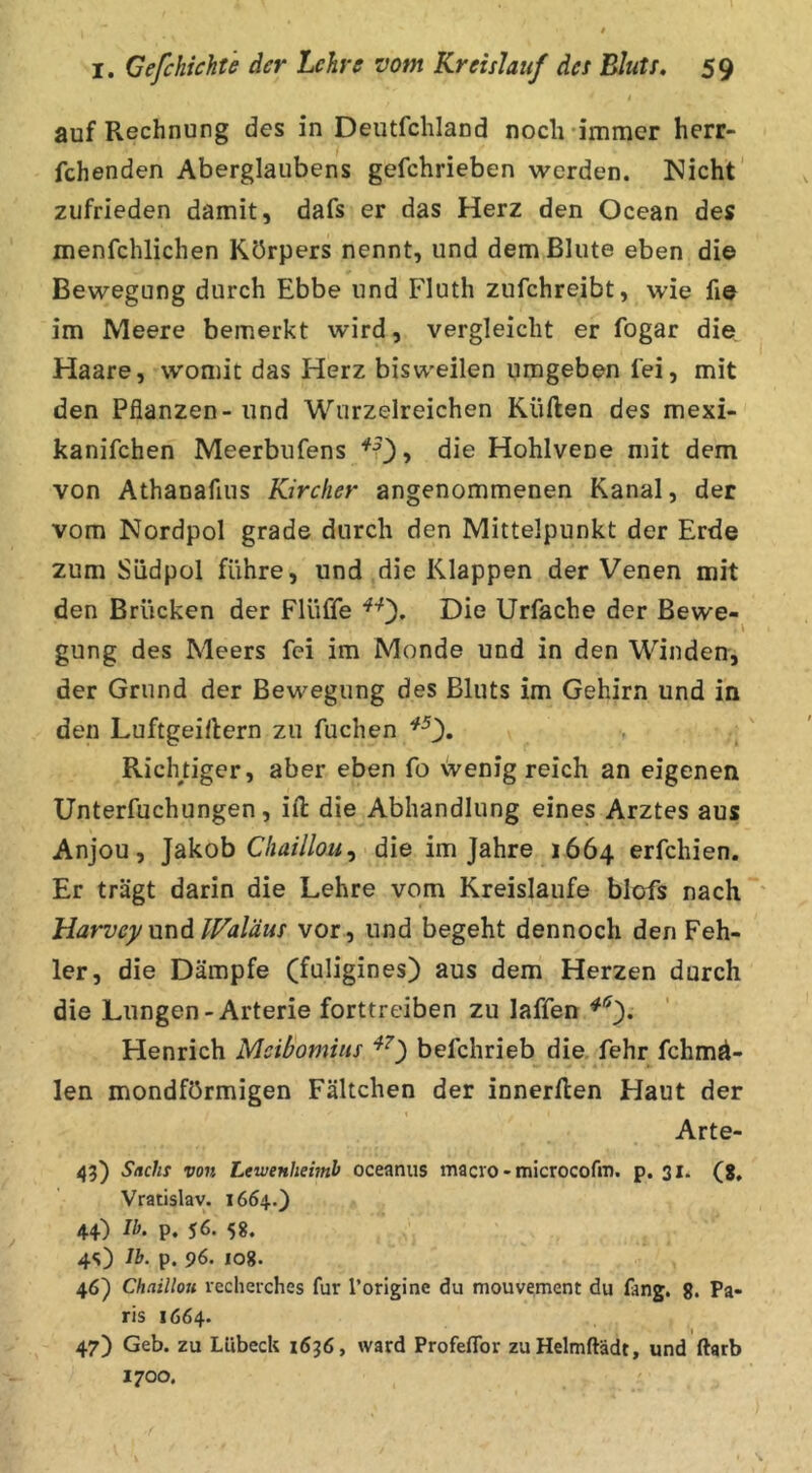 auf Rechnung des in Deutfchland noch 'immer herr- fchenden Aberglaubens gefchrieben werden. Nicht zufrieden damit, dafs er das Herz den Ocean des menfchlichen Körpers nennt, und dem Blute eben die Bewegung durch Ebbe und Fluth zufchreibt, wie fie im Meere bemerkt wird, vergleicht er fogar die Haare, womit das Herz bisweilen umgeben fei, mit den Pflanzen - und Wiirzelreichen Küften des mexi- kanifchen Meerbufens ‘*^0? Hohlvene mit dem von Athanafius Kircfier angenommenen Kanal, der vom Nordpol grade durch den Mittelpunkt der Erde zum Südpol führe, und die Klappen der Venen mit den Brücken der Flüffe Die Urfache der Bewe- \ gung des Meers fei im Monde und in den Winden, der Grund der Bewegung des Bluts im Gehirn und in den Luftgeillern zu fuchen ^0« Richtiger, aber eben fo wenig reich an eigenen Unterfuchungen, iil die Abhandlung eines Arztes aus Anjou, ]d,kQh Chaillou^ die im Jahre 1664 erfchien. Er trägt darin die Lehre vom Kreisläufe blofs nach * Harvey und IFaläus vor, und begeht dennoch den Feh- ler, die Dämpfe (fuligines) aus dem Herzen durch die Lungen-Arterie forttreiben zu laffen Henrich Mcibomiiis befchrieb die. fehr fchmd- len mondförmigen Fältchen der innerllen Haut der Arte- Sachs von Lewenheimb oceanus macro - microcofm. p. 31. (g, Vratislav. 1664.} 44) Ib. p, 56. 5 g. 45) Ib. p. 96. lOg. 46) Chaillojt recheiches für l’origine du mouvement du fang. g. Pa- ris 1664. 47) Geb. zu Lübeck 1636, ward Profeflbr zuHelmftädt, und ftarb 1700.