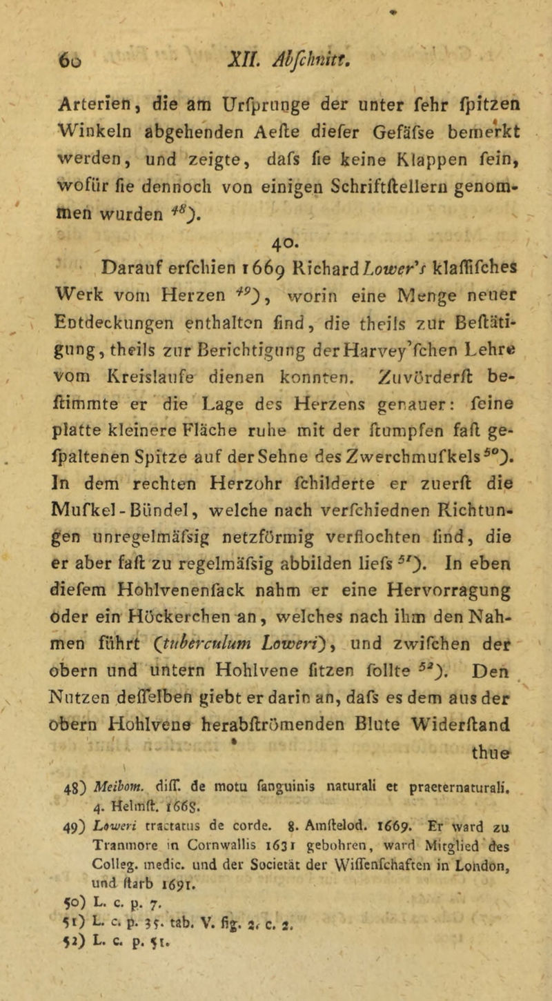 Arterien, die am Urfprnoge der unter fehr fpitzen Winkeln abgehenden Aelle diefer Gefäfse bemerkt werden, und zeigte, dafs fie keine Klappen fein, wofür fie dennoch von einigen Schriftftelleru genom- men wurden ^0* 40. ' Darauf erfchien 1669 Richard klaflifches Werk vom Herzen worin eine Menge neuer Entdeckungen enthalten find, die theils zur Beftäti- gung,theils zur Berichtigung derHarvey’fchen Lehre vom Kreisläufe dienen konnten. Zuvürderft be- ftimmte er die Lage des Herzens genauer: feine platte kleinere Fläche ruhe mit der ftumpfen fad ge- fpaltenen Spitze auf der Sehne des Zwerchmufkels^®). ln dem rechten Herzohr fchilderte er zuerft die Mufkel - Bündel, welche nach verfchiednen Richtun- gen unregelmäfsig netzförmig verflochten find, die er aber fad zu regelmäfsig abbilden liefs ^0* eben diefem Hohlvenenfack nahm er eine Hervorragung oder ein Hückerchen an, welches nach ihm den Nah- men führt (tuberculum Loivert)^ und zwifchen der obern und untern Hohlvene fitzen füllte Den Nutzen deflelben giebt er darin an, dafs es dem ans der obern Hohlvene herabdrömenden Blute Widerdand thne 48) Meibom. difT. de motu fanguinis naturalt et practernaturali, 4. Helmft. 166s. 49) Loweri tractatus de corde. g. Amilelod. 1669. Er ward zu Tranmore m Cornwallis 1631 geboliren, ward Mitglied des Colleg. medic. und der Socictät der Wiffcnfchaftcn in London, und ftarb 1691. 50) L. c. p. 7. 51) L. c. p. 99. tab. V. fig. c. 2. 52) L. c. p. 51.