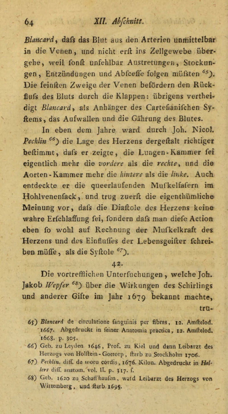 \ Blancard^ dafs das Blut aus den Arterien unmittelbar in die Venen, und nicht erft ins Zellgewebe über- gehe, weil fonft unfehlbar Austretungen, Stockun- gen , Entzündungen und Abfceffe folgen müfsten Die feinllen Zweige der Venen befördern den Rück- flufs des Bluts durch die Klappen: übrigens verthei- digt Blancard, als Anhänger des Cartefianifchen Sy- ftems, das Aufwallen und die Gährung des Blutes. In eben dem Jahre ward durch Joh. Kicol. Pechlin die Lage des Herzens dergeftalt richtiger beftimmt, dafs er .zeigte, die Lungen-Kammer fei eigentlich mehr die vordere als die rechte^ und die Aorten-Kammer mehr die hintere als die linke. Auch entdeckte er die queerlaufenden Mufkelfafern im Hohlvenenfackund trug zuerft die eigenthümliche Meinung vor, dafs die Diaftole des Herzens keine wahre Erfchlaffung fei, fondern dafs man diefe Action eben fo wohl auf Rechnung der Mufkelkraft des Herzens und des Einfluffes der Lebensgeifier fchrei- ben müffe, als die Syllole 42. Die vortrefflichen Unterfuchungen , welche Joh. Jakob Wepfer über die Wirkungen des Schirlings und anderer Gifte im Jahr 1679 bekannt machte, tro- 65) BlancarA de circulatione fanguinis per fibras, 12. Amflelod. '1667. Abgedruck: in feiner Anatomia practica, 12. Aniftelod. 'i668- p. 305. 66) Geb. zu Leyden 1646, Prof, zu Kiel und dann Leibarzt des Herzogs von Holftein - Gottorp , ftavb zu^Stockholm 1706. 67) Pvchlm. dilf. de motu cordij, 1676.-Kilon. AbgedrucUt in Hal- len di ff. anatoin. vol. ll. p. 517. f. , 68) Geb. 1620 zu Scliatfhäufen, waid Leibarzt des Herzogs von Wirteinberg, und ttarb, 1695.