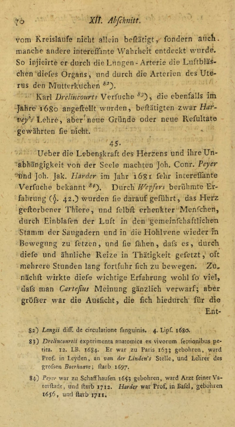 vom Kreisläufe nicht allein beftätigtfondern auch, manche andere intereflante Wahrheit entdeckt wurde. So injicirte er durch die Lungen - Arterie die Lnftbläs- chen diefes Organs, und durch die Arterien des Ute- rus den Mutterkuchen *0* Karl Drelincourtt Verfuche die ebenfalls im -Jahre 1680 angeftellt wurden, betätigten zwar Har- Lehre, aber^nene Gründe oder neue Refultate •gewährten fie nicht. 45. * Ueber die Lebenskraft des Herzens und ihre Un- abhängigkeit von der Seele machten Joh. Conr. Peyer '^nd Joh. Jak. Harder im Jahr lögr fehr intereflante Verfuche bekannt ^0* Durch JVepfers berühmte Er- 'fahrung 42.) wurden fie darauf geführt, das Herz geftorbencr Thiere, und felb/l erhenkter 'Menfl:hen, durch Einblafen der Luft in den gemeinfchaftlichen Stamm der Saiigadern und in die Hohlvene wieder in Bewegung zu fetzen, und fie fahen, dafs es, durcli diefe und ähnliche Reize in Thätigkeit gefetzt, oft mehrere Stunden lang fortfuhr fich zu bewegen. Zu, nächfl: wirkte diefe wichtige Erfahrung wohl fo viel, dafs man Carteßus Meinung gänzlich verwarf; aber gröfser (War die Ausficht, die fich hiedurch für die Ent- - 22) Langii dilT. de circulatione fanguinis. 4. Lipf. lögo. 8}) Drclhiconrtii experimenta anatomica ex vivorum fectianibus pe- tita. 12. LB. 1684* Ef war zu Paris 163; gebohren, ward Prof, in Leyden, an van der Linden's Stelle, und Lehrer des grofsen Boerhaave; ftarb 1697. SU Pey'r war zu Schaff häufen 1653 gebohren, ward Arzt feiner Va- tevftadt, und ftarb 1712. Harder war Prof, in Bafel, gebohren l6s6f und ftarb 1711.