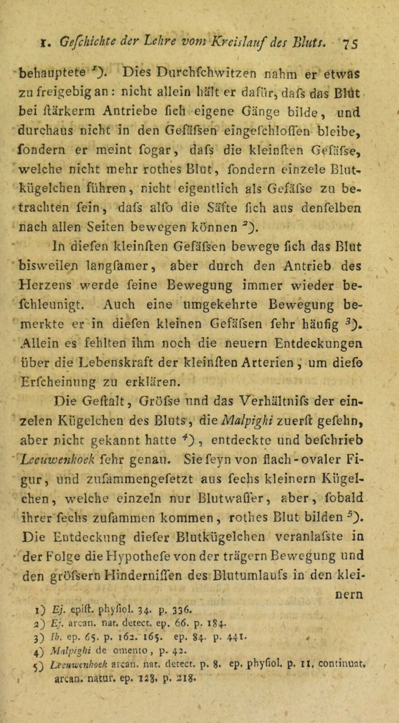 behauptete 0* Dies Durchfchwitzen nahm er etwas zu freigebig an: nicht allein hält er dafür, dafs das Blüt bei flärkerm Antriebe fich eigene Gänge bilde, und durchaus nicht in den Gefäfsen eingefchloflen bleibe, fondern er meint fogar, dafs die kleinften Gefäfse, welche nicht mehr rothes Blut, fondern einzele Blut- kügelchen führen, nicht eigentlich als Gefäfse zu be- trachten fein, dafs alfo die Säfte fich aus denfelben nach allen Seiten bewegen können 0* ln diefen kleinften Gefäfsen bew^ege fich das Blut bisweilen langfamer, aber durch den Antrieb des Herzens werde feine Bewegung immer wieder be- fchleunigt. Auch eine umgekehrte Bewegung be- merkte er in diefen kleinen Gefäfsen fehr häufig Allein es fehlten ihm noch die neuern Entdeckungen über die Lebenskraft der kleinften Arterien um diefo Erfcheinung zu erklären. Die Geftalt, Gröfse und das Verhältnifs der ein- zelen Kügelchen des Bluts, die Malpighi zuerft gefehn, aber nicht gekannt hatte , entdeckte und befchrieb '' Leetiwenhoek fehr genau. Siefeynvon flach-ovaler Fi- gur, und zufammengefetzt aus fechs kleinern Kügel- chen, welche einzeln nur Blutwaffer, aber, fobald ihrer fechs zufammen kommen, rothes Blut bilden 0* Die Entdeckung diefer Blutkügelchen vcranlafste in • der Folge die Hypothefe von der trägem Bewegung und den gröfsern Hinderniflen des Blutumlaufs in den klei- nern 1) Ej. qjift. pliyfiol. 34. p. 336. 3) Ej. arcan. nat, detect. ep. 66. p. 184.. 3) Ih. ep. 65. p. 162. 165. ep. 84. p. 441. 4 , 4) de oniento , p. 42. 5) Leeuwenhoek arcan. nar. dctcct. p. 8. ep. phyfiol. p. ll, continuat. arcan. natur. ep. 123, p. 318* I