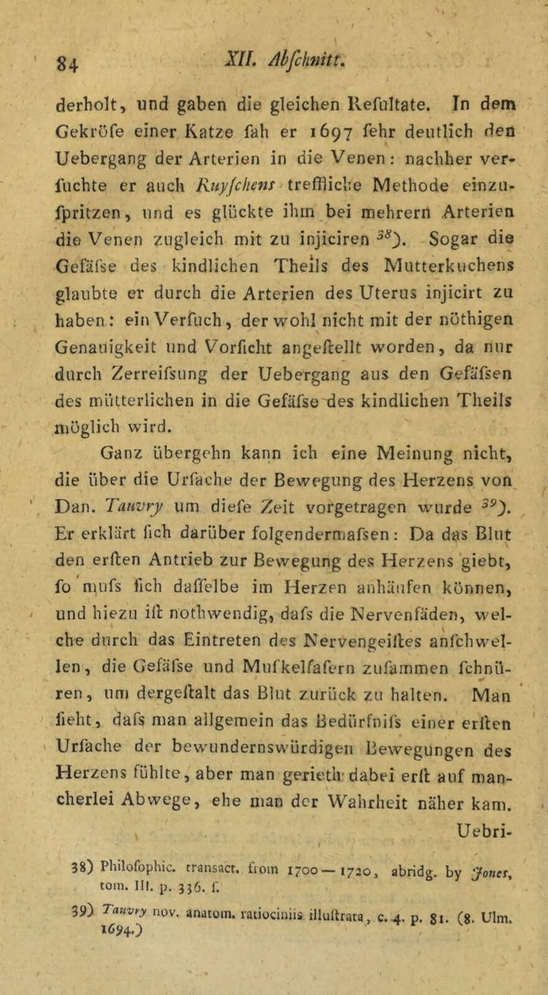 derholt, und gaben die gleichen Refultate. In dem Gekröfe einer Katze fah er 1697 fehr deutlich den Uebergang der Arterien in die Venen: nachher ver- lachte er auch Kiiyjchem treffliche Methode einzu- fpritzen, und es glückte ihm bei mehrern Arterien die Venen zugleich mit zu injiciren Sogar die Gefäfse des kindlichen Theils des Mutterkuchens glaubte er durch die Arterien des Uterus injicirt zu haben: einVerfuch, der wohl nicht mit der nüthigen Genauigkeit und Vorficht angellellt worden, da nur durch Zerreifsung der Uebergang aus den Gefäfsen des mütterlichen in die Gefäfse des kindlichen Theils möglich wird. Ganz übergehn kann ich eine Meinung nicht, die über die Urfache der Bewegung des Herzens von^ Dan. Tauvry um diefe Zeit vorgetragen wurde Er erklärt fich darüber folgendermafsen: Da das Blut den erften Antrieb zur Bewegung des Herzens giebt, fo nuifs fich daffelbe im Herzen anhüiifen können, und hiezu ill nothwendig, dafs die Nervenfäden, w'el- che durch das Eintreten des Nervengeilles anfchw'el- len, die Gefäfse und Mufkelfafern zufammen fchnü- ren, um dergellalt das Blut zurück zu halten. Man fleht, dafs man allgemein das Bedürfnifs einer erllen > Urfache der bew’undernswürdigen Bewegungen des Herzens fühlte, aber man gerietlr dabei erll auf man- cherlei Abwege, ehe man der Wahrheit näher kam. Uebri- I 38) Philofophic. transacr. fiom 1700—1720, abridg. by Jonet, tom. III. p. 336. r. 39) Tauvry nov, anatom. ratiociniis illuflrata, c.4. p, gi. (g. Ulm. 1694.)