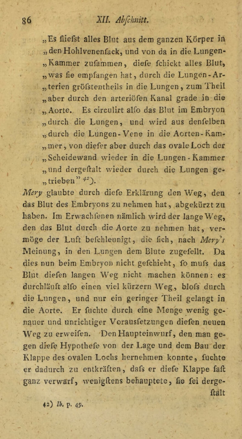 t \ 86 XII. Ahfchnitt. \ „Es üiefst alles Blnt aus dem ganzen Körper in „den Hohlvenenfack, und von da in die Lungen- „Kammer zufammen, diefe fdiickt alles Blut, • „was fie empfangen hat, durch die Lungen-Ar- „terien grofstentheils in die Lungen, zum Theil „aber durch den arteriöfen Kanal grade in die „Aorte. Es circnlirt alfo das Blut im Embryon „durch die Lungen, und wird aus denfelben „durch die Lungen-Vene in die Aorten-Kam- „mer, von diefer aber durch das ovale Loch der „Scheidewand wieder in die Lungen - Kammer „und dergeftalt wieder durch die Lungen ge- „trieben” Mery glaubte durch diefe Erklärung den Weg, den das Blut des Embryons zu nehmen hat, abgekürzt zu haben. Im Erwachfenen nämlich wird der lange Weg, den das Blut durch die Aorte zu nehmen hat, ver- möge der Luft befchleunigt, die fich, nach Mer/s Meinung, in den Lungen dem Blute zugefeilt. Da dies nun beim Embryon nicht gefchieht, fo mufs das Blut diefen langen Weg nicht machen können : es durchläuft alfo einen viel kurzem AVeg, blofs' durch die Lungen, und nur ein geringer Theil gelangt in die Aorte. Er fuchte durch eine Menge wenig ge-' nauer und unrichtiger Voraüsfetzungen diefen neuen Weg zu erweifen. 'Den Haupteinwurf, den man ge- gen diefe Hypothefe von der Lage und dem Bau der Klappe des ovalen Lochs hernehmen konnte, fuchte * > er dadurch zu entkräften, dafs er diefe Klappe fall ganz verwarf, wenigftens behauptete, fie fei derge- ftalt 42) Ib* p. 45. . - \