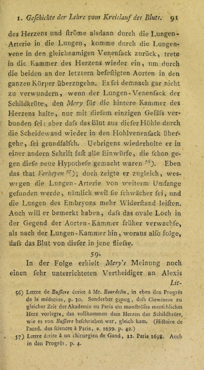 des Herzens und ftrome alsdann durch die Lungen- Arteri& in die Lungen, komme durch die Lungen- vene in den gleichnamigen Venenfack zurück, trete in die Kammer des Herzens wieder ein, um durch die beiden an der letztem befeftigten Aorten in den ganzen Körper überzugehn. Es fei demnach gar nicht zu verwundern, wenn der Lungen-Venenfack der Schildkröte, den Mery für die hintere Kammer des Herzens halte, nur mit diefem einzigen Gefäfs ver- bunden fei: aber dafs das Blut aus dieferHöhle durch die Scheidewand wieder in den Hohlvenenfack über- gehe, fei grundfalfch. Uebrigens wiederholte er in einer andern Schrift fall alle Ein würfe, die fchon ge- gen diefe neue Hypothefe gemacht w^aren Eben das that Lerhcyen doch zeigte er zugleich, wes- wegen die Lungen-Arterie von weiterm Umfange gefunden werde, nämlich weil he fchwächer fei, und die Lungen des Embryons mehr Widerftand leiften. Auch w’ill er bemerkt haben, dafs das ovale Loch in der Gegend der Aorten - Kammer früher verwachfe, als nach der Lungen-Kammer hin, woraus alfo folge, dafs das Blut von diefer in jene fliefse. 59- In der Folge erhielt Mery's Meinung noch einen fehr unterrichteten Vertheidiger an Alexis Lit- 56) Lettre de Bußere ecrite ä Mr. Bourdelht, in eben den Progr^s de la medecine, p. 30. Sonderbar g^ug, dafs Chemineau zu gleicher Zeit der Akademie zu Paris ein monllröfes nienfthliches Herz vorlegte, das vollkommen dem Herzen der Schildkröte, wie es von Bnßiere befchrieben war, gleich kam. (Hiltoire de l’acad. des fciences ä Paris, a. 1699. p. 42.) 57) Lettre ecrite ä un Chirurgien de Gand, 12. Paris 169g. Auch in den Progres, p. 4.