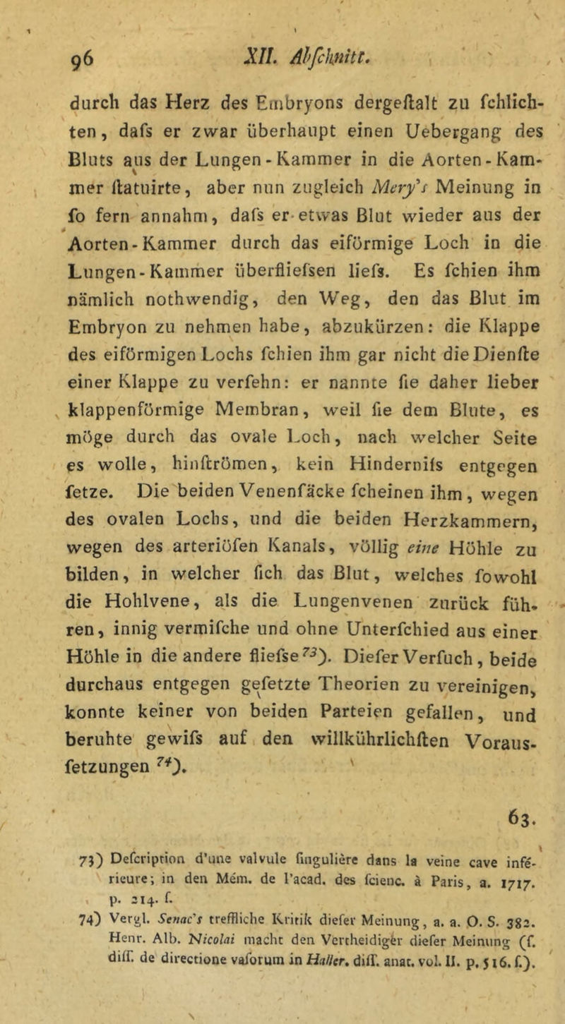 durch das Herz des Embryons dergeftalt zu fchlich- ten, dafs er zwar überhaupt einen Uebergang des Bluts aus der Lungen - Kammer in die Aorten-Kam* mer llatuirte, aber nun zugleich Mery's Meinung in fo fern annahm, dafs er*etwas Blut wieder aus der 4 Aorten-Kammer durch das eiförmige Loch in die Lungen-Kammer überfliefsen liefs. Es fchien ihm nämlich nothwendig, den Weg, den das Blut im Embryon zu nehmen habe, abzukürzen; die Klappe des eiförmigen Lochs fchien ihm gar nicht dieDienfte einer Klappe zu verfehn: er nannte fie daher lieber klappenförmige Membran, weil fie dem Blute, es möge durch das ovale Loch, nach welcher Seite es wolle, hinflrömen, kein Hindernils entgegen fetze. Die beiden Venenfäcke fcheinen ihm, wegen des ovalen Lochs, und die beiden Herzkammern, wegen des arteriöfen Kanals, völlig eive Höhle zu bilden, in welcher fich das Blut, welches fowohl die Holilvene, als die Lungenvenen zurück füh- ren, innig vermifche und ohne Unterfchied aus einer Höhle in die andere fliefse^-^). Diefer Verfuch, beide durchaus entgegen gefetzte Theorien zu vereinigen, konnte keiner von beiden Parteien gefallen, und beruhte gewifs auf den vvillkührlichften Voraus- fetzungen ^0» ' 63. 7}) Deferiptioa d’une valvule fuiguliere dans la veine cave infe*' rieure; in den Män. de l’acad. des fcienc. ä Paris, a. 1717. . p. 214. f. 74) Vergl. Semc’t treffliche Kritik diefer Meinung, a. a. O. S. 383. Henr. Alb. Nicolai macht den Vertheidigfer diefer Meinung (f. difr. de directione vafbrum in Haller, diff. anat. vol. II. p. 516. f.).