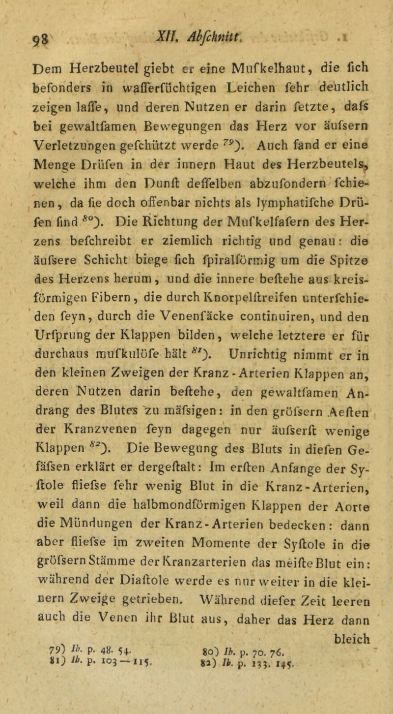 Dem Herzbeutel giebt er eine Mnfkelhaut, die fich befonders in waflerfikhtigen Leichen lehr deutlich zeigen laffe, und deren Nutzen er darin fetzte, dafs bei gewaJtfamen Bewegungen das Herz vor äufsern Verletzungen gefchützt werde Auch fand er eine Menge Drüfen in der innern Haut des Herzbeutels, welche ihm den Dunfl: deffelben abzufondern'fchie- nen, da fie doch offenbar nichts als lymphatifche Drü- fen find Die Richtung der Miifkelfafern des Her- zens befchreibt er ziemlich richtig und genau: die äufsere Schicht biege fich fpiralförmig um die Spitze des Herzens herum, und die innere beftehe aus kreis- förmigen Fibern, die durch Knorpelllreifen unterfchie- den feyn, durch die Venenfäcke continuiren, und den Urfpriing der Klappen bilden, welche letztere er für durchaus mufkulöfe hält ^0* Unrichtig nimmt er in den kleinen Zweigen der Kranz - Arterien Klappen an, deren Nutzen darin beftehe, den gewaltfamen An- drang des Bluters zu mäfsigen: in den gröfsern Aelfen' der Kranzvenen feyn dagegen nur äufserft wenige Klappen ^0* Die Bewegung des Bluts in diefen Ge- fäfsen erklärt er dergeftalt: Im erften Anfänge der Sy- ftole fliefse fehr wenig Blut in die Kranz-Arterien, weil dann die halbmondförmigen Klappen der Aorte die Mündungen der Kranz-Arterien bedecken: dann aber fliefse im zweiten Momente der Syllole in die gröfsern Stämme der Kranzarterien das meifleBlut ein: während der Dialfole werde es nur weiter in die klei- nern Zweige getrieben. Während diefer Zeit leeren auch die Venen ihr Blut aus, daher das Herz dann 7‘J) P- 4»- 54- 80 P* 103 — 115. bleich 80) Ih. p. 70. 76. 8a) Ib. p. 135. 145,