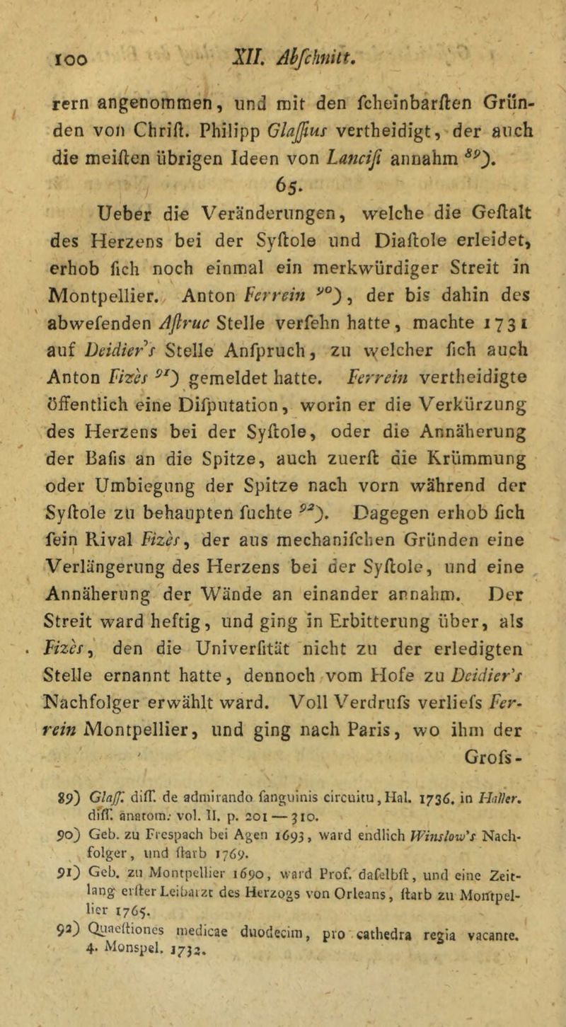 rern angenommen, und mit den fcheinbarften Grün- den von Chriü. Philipp Glajßus vertheidigt, der auch die meiften übrigen Ideen von Lanciß annahm ^0« 65. Ueber die Veränderungen, welche die GeAalt des Herzens bei der Syftole und Diaftole erleidet, erhob fich noch einmal ein merkwürdiger Streit in Montpellier. Anton ferrein , der bis dahin des abwefenden Aflruc Stelle verfehn hatte, machte 1731 auf Deidier f Stelle Anfpruch, zu vyelcher fich auch Anton Fizh ^0 gemeldet hatte. Ferrein vertheidigte öffentlich eine Difputation, worin er die Verkürzung des Herzens bei der Syftole, oder die Annäherung der Bafis an die Spitze, auch zuerft die Krümmung oder Umbiegung der Spitze nach vorn während der Syftole zu behaupten fuchte Dagegen erhob fich fein Rival Fizh^ der aus mechanifchen Gründen eine Verlängerung des Herzens bei der SyAole, und eine Annäherung der Wände an einander annahm. Der Streit ward heftig, und ging in Erbitterung über, als Fizh ^ den die Univerfität nicht zu der erledigten Stelle ernannt hatte, dennoch vom Hofe zu Dcidier's Nachfolger erwählt ward. Voll Verdrufs verliefs Fer- m« Montpellier, und ging nach Paris, wo ihm der Grofs - i9) Glaßl difT, de admiiando fanguinis circuitu,Hal. 1736, in Hal'kr. dTfl'. anatom; vol. II. p. 201 — 310. 50) Geb. zu Frespach bei Ageri 1693, ward endlich Wimlow's Nach- folger, und üavb 1769. 90 Geb. zu Montpellier 1690, ward Prof, dafelbft, und eine Zeit- lang elfter Leibarzt des Herzogs von Orleans, ftarb zu MorTtpel- lier 1765. 92) Quaeftiones medicae duodeciin, pro cathedra regia vacante. 4- Monspel. J732.