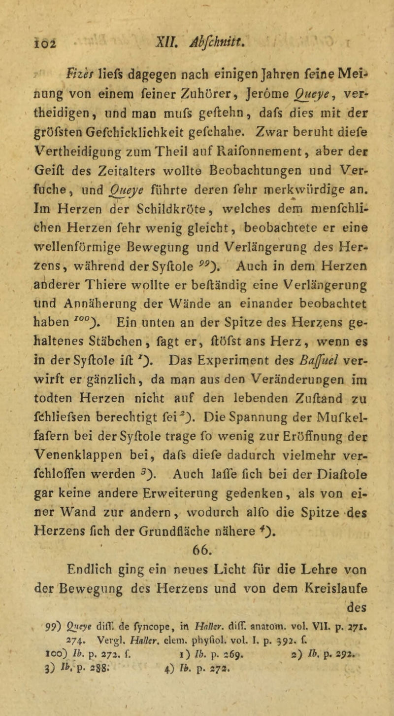 Fizh liefs dagegen nach einigen Jahren feine Mei- nung von einem feiner Zuhörer, ]er6me ver- theidigen, und man mufs geftehn, dafs dies mit der gröfsten Gefchicklichkeit gefchahe. Zwar beruht diefe Vertheidigung zumTheil auf Pvaifonnement, aber der ' Geifl: des Zeitalters wollte Beobachtungen und Ver- fuche, und Queye führte deren fehr merkwürdige an. Im Herzen der Schildkröte, welches dem nienfchli- chen Herzen fehr wenig gleicht, beobachtete er eine wellenförmige Bewegung und Verlängerung des Her- zens, während derSyftole Auch in dem Herzen ,anderer Thiere wollte er beftändig eine Verlängerung und Annäherung der Wände an einander beobachtet haben Ein unten an der Spitze des Herzens ge- haltenes Stäbchen, fagt er, ftöfst ans Herz, wenn es in der Syftole ift 0* Experiment des Bafuel ver- wirft er gänzlich, da man aus den Veränderungen im todten Herzen nicht auf den lebenden Zuftand zu fchliefsen berechtigt fei^* Die Spannung der Mufkel- fafern bei derSyftole trage fo wenig zur Eröffnung der Venenklappen bei, dafs diefe dadurch vielmehr ver- fchloffen werden Auch laffe fich bei der Diaftole gar keine andere Erweiterung gedenken, als von ei- ner Wand zur andern, wodurch alfo die Spitze des Herzens fich der Grundfläche nähere 66. Endlich ging ein neues Licht für die Lehre von der Bewegung des Herzens und von dem Kreisläufe des 99) Qlieye di(T. de fyncope, in Haller. dilT. anatoin. vol. VII. p. 271. 374. Vergl, Haller, elem. phyfiol. vol. I. p. 392. f. 100) Ib. p, 273, f. i) Ib. p. 369. 3) Ib, p. 392. 3) JVp. 288.' 4) Ib. p. 273.