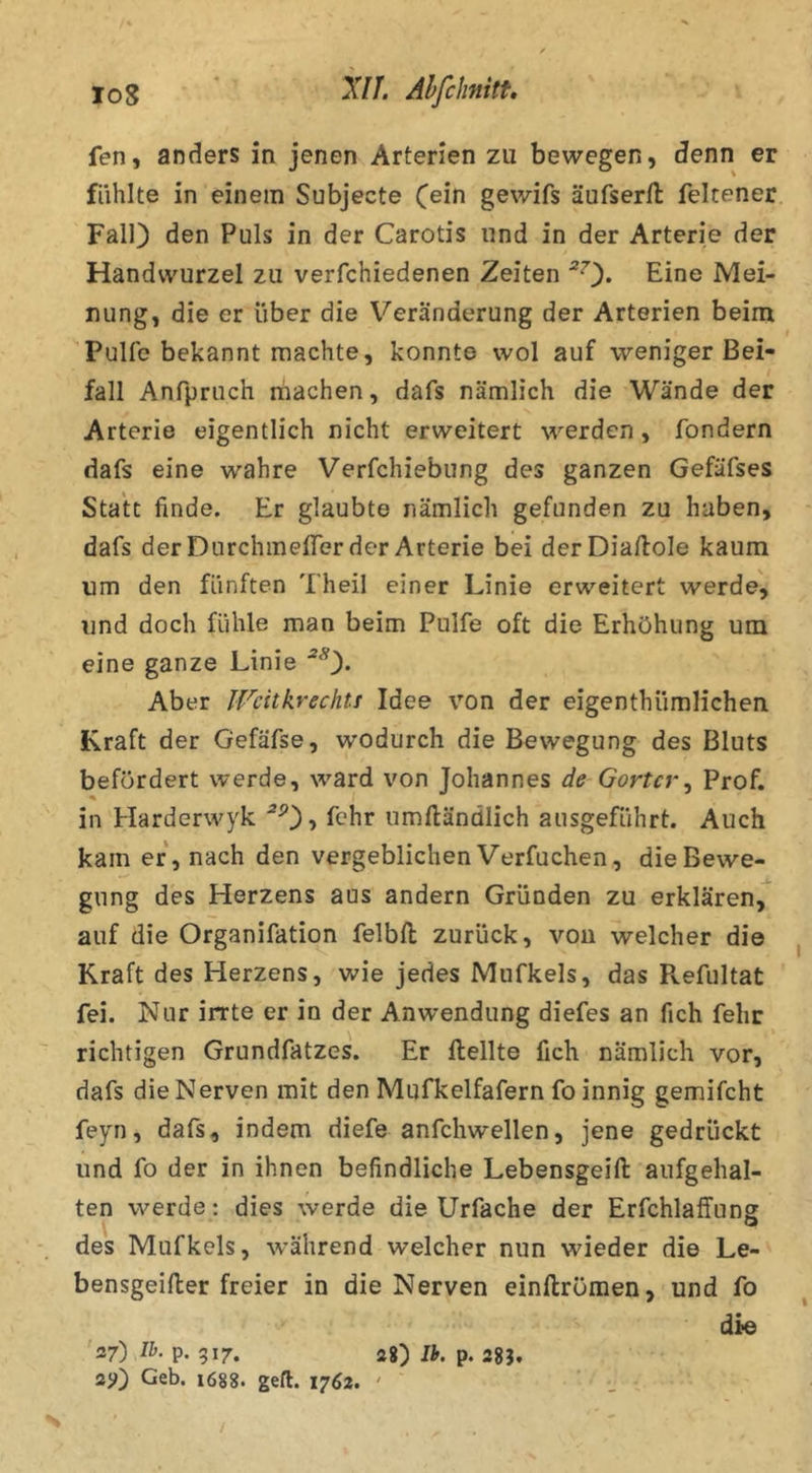 fen, anders in jenen Arterien zu bewegen, denn er fühlte in einem Subjecte C^in gewifs äufserfl: feltener Fall) den Puls in der Carotis und in der Arterie der Handwurzel zu verfchiedenen Zeiten ^0* Eine Mei- nung, die er über die Veränderung der Arterien beim Pulle bekannt machte, konnte wol auf weniger Bei- fall Anfpruch machen, dafs nämlich die Wände der Arterie eigentlich nicht erweitert werden, fondern dafs eine wahre Verfchiebung des ganzen Gefäfses Statt finde. Er glaubte nämlich gefunden zu haben, dafs derDurchmelTer der Arterie bei derDialloIe kaum um den fünften Theil einer Linie erweitert werde', und doch fühle man beim Pulfe oft die Erhöhung um eine ganze Linie Aber IFcitkrechtt Idee von der eigenthümlichen Kraft der Gefäfse, wodurch die Bewegung des Bluts befördert werde, ward von Johannes de Gortcr^ Prof, in Harderwyk *0? umftändlich ausgeführt. Auch kam er, nach den vergeblichen Verfuchen, die Bewe- gung des Herzens aus andern Gründen zu erklären, auf die Organifation felbft zurück, vou welcher die Kraft des Herzens, wie jedes Mufkels, das Pvefultat fei. Nur irrte er in der Anwendung diefes an fich fehr richtigen Grundfatzes. Er Hellte fich nämlich vor, dafs die Nerven mit den Mufkelfafern fo innig gemifcht feyn, dafs, indem diefe anfchwellen, jene gedrückt und fo der in ihnen befindliche Lebensgeift anfgehal- ten werde: dies werde die Urfache der Erfchlalfung des Mufkels, während welcher nun wieder die Le- bensgeiller freier in die Nerven einftrömen, und fo die 37) Ih. p. 317. 2g) Ih. p. 28}, sjj) Geb. 1688. gefl. 1762. '