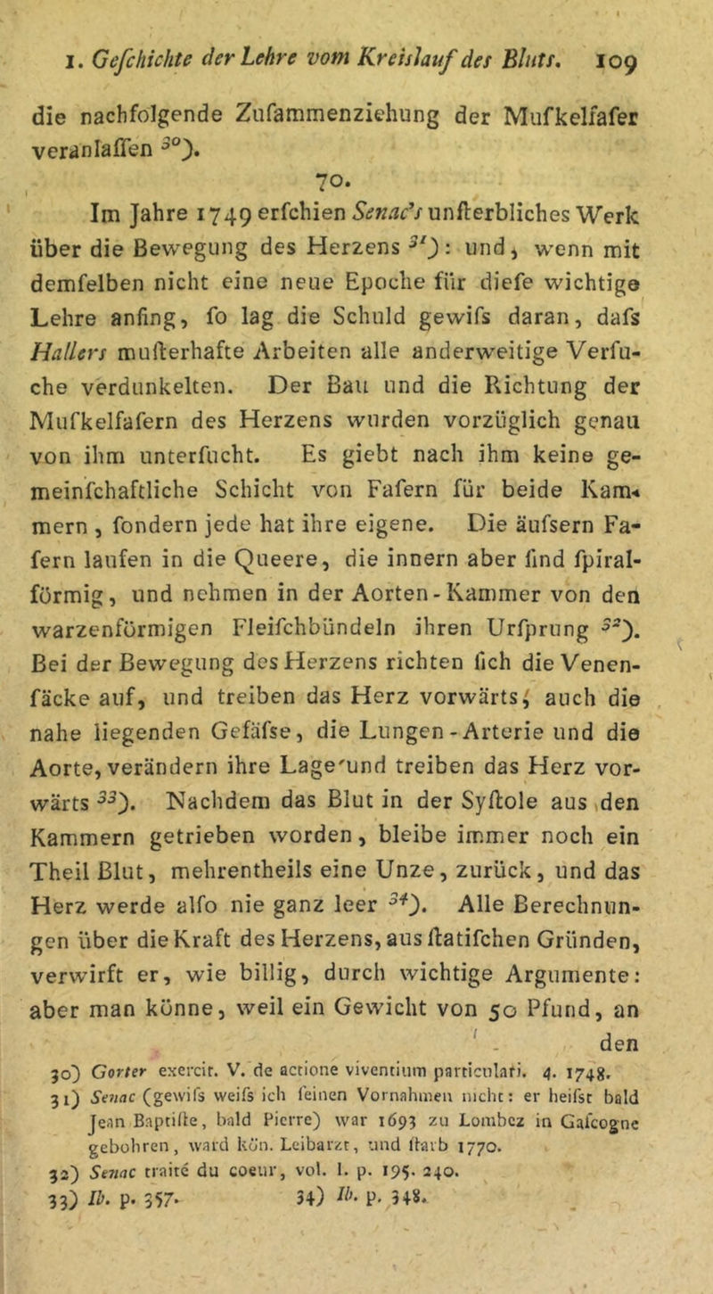 die nachfolgende Ztifammenziehung der Mufkelfafer veranlaflen 70. Im Jahre 1749 erfchien.9i?w»'?i'Vunfl:erbliches Werk über die Bewegung des Herzens ^0 = und* wenn mit demfelben nicht eine neue Epoche für diefe wichtige ^ f Lehre anfing, fo lag die Schuld gewifs daran, dafs Hallers mufterhafte Arbeiten alle anderweitige Verfu- che verdunkelten. Der Bau und die Richtung der Mufkelfafern des Herzens wurden vorzüglich genau von ihm unterfucht. Es giebt nach ihm keine ge- meinfchaftliche Schicht von Fafern für beide Kam-* mern , fondern jede hat ihre eigene. Die äufsern Fa- fern laufen in die Queere, die innern aber find fpiral- förmig, und nehmen in der Aorten-Kammer von den warzenförmigen Fleifchbündeln ihren Urfprung Bei der Bewegung des Herzens richten fich die Venen- fäcke auf, und treiben das Herz vorwärts,' auch die nahe liegenden Gefäfse, die Lungen-Arterie und die Aorte, verändern ihre Lage'und treiben das Herz vor- wärts Nachdem das Blut in der Syilole aus »den Kammern getrieben worden, bleibe immer noch ein Theil Blut, mehrentheils eine Unze, zurück, und das Herz werde alfo nie ganz leer ^0* Alle Berechnun- gen über die Kraft des Herzens, aus llatifchen Gründen, verwirft er, wie billig, durch wichtige Argumente: aber man könne, weil ein Gewicht von 50 Pfund, an ' . den 30^ Gorter exercir. V. de actione viventium particulafi. 4. 1748. 31) Setiac (gewifs weifs ich feinen Vornahmen nicht: er heifst bald Jean Baptihe, bald Pierre) war 1693 zu Lonibcz in Galcogne gebühren, ward kön. Leibarzt, und l'larb 1770. 32) Senac traite du coeiir, vol. 1. p. 195. 240. 33) P- 357- 34) P. 348.