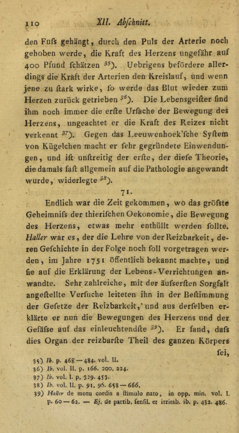 den Fufs gehängt, durch den Puls der Arterie noch gehoben werde, die Kraft des Herzens ungefähr auf 400 Pfund fchätzen Uebrigens befördere aller- dings die Kraft der Arterien den Kreislauf, und wenn jene zu ftark wirke, fo werde das Blut wieder zum Herzen zurück getrieben Die Lebensgeifter find ihm noch immer die erfte Urfache der Bewegung des Herzens, ungeachtet er die Kraft des Reizes nicht verkennt ^0* Gegen das l.eeuwenhoek’fche Syftem von Kügelchen macht er fehr gegründete Einwendun- gen, und ift unftreitig der erfle, der diefe Theorie, die damals fall allgemein auf die Pathologie angewandt wurde, widerlegte ' . 71- Endlich war die Zeit gekommen, wo das gröfste Geheimnifs der thierifchen Oekonomie, die Bewegung des Herzens, etwas mehr enthüllt werden follte. Haller war es, der die Lehre von derPveizbarkeit, de- ren Gefchichte in der Folge noch foll vorgetragen wer- den , im Jahre 1751 öffentlich bekannt machte, und fie auf die Erklärung der Lebens-Verrichtungen an- wandte. Sehr zahlreiche, mit der äufserften Sorgfalt angeftellte Verfuche leiteten ihn in der ßeflimmung der Gefetze der Reizbarkeit,'und aus derfelben er- klärte er nun die Bewegungen des Herzens und der Gefäfse auf das einleuchtendlle Er fand, dafs dies Organ.der reizbarfte Theil des ganzen Körpers , fei, ^t,') Ib. p. 468 —vol. II. 36) Ib. vol. U. p. 166. 200. 224. 37) Ib. vol. I. p. 329> 4S3. 38) Ih. vol. II. p. 91. 96. 658 — 666. 39) Halkr de motu cordis a ftimulo nato, in opp. min. vol. I.