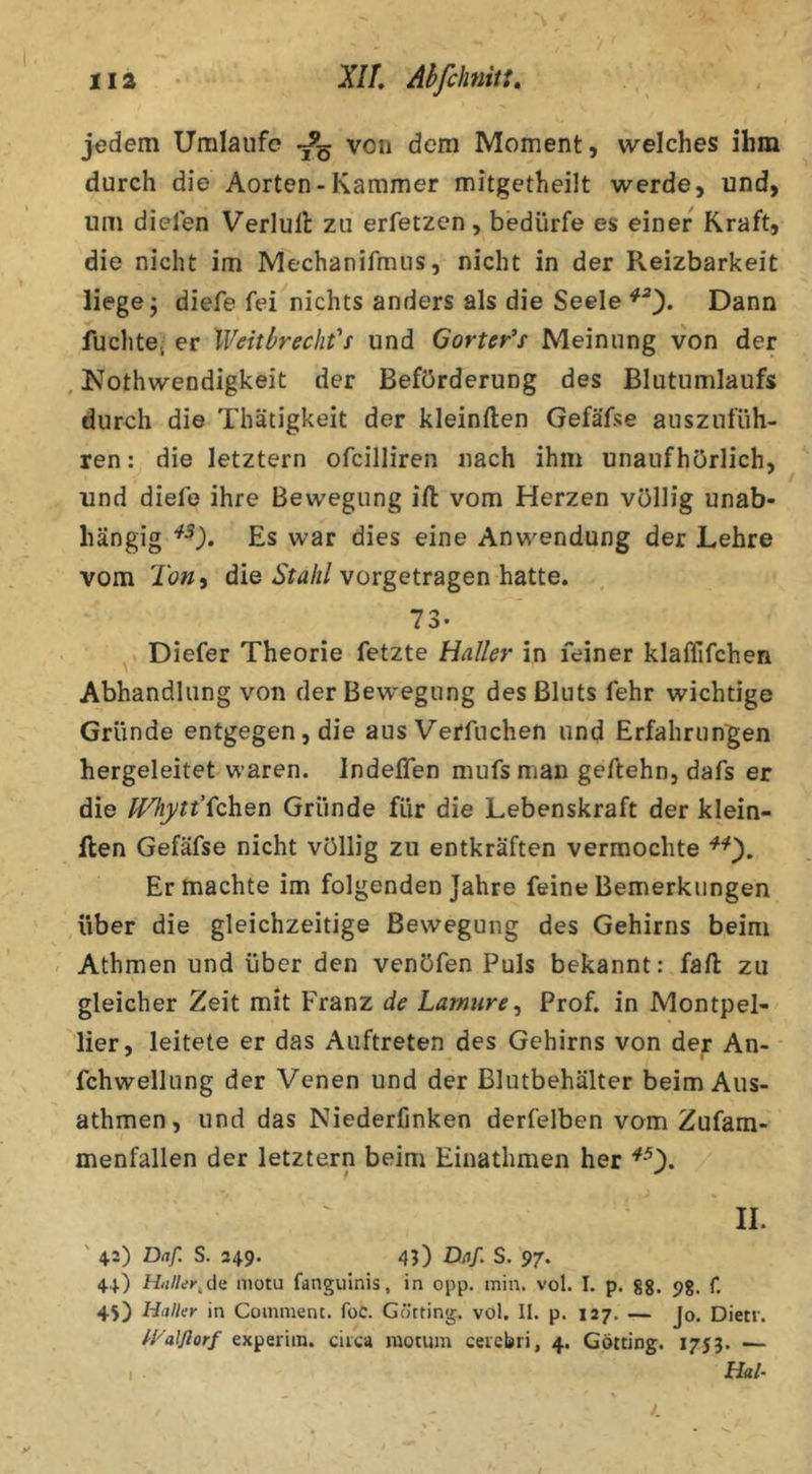 jedem Umlaufe von dem Moment, welches ihm durch die Aorten-Kammer mitgetheilt werde, und, um dielen Verlull zu erfetzen, bedürfe es einer Kraft, die nicht im Mechanifmus, nicht in der Reizbarkeit liege; diefe fei nichts anders als die Seele Dann fuchte, er XVeitbrecht'i und Gorter^s Meinung von der , Nothwendigkeit der Beförderung des Blutumlaufs durch die Thätigkeit der kleinften Gefäfse auszufüh- ren: die letztem ofcilliren nach ihm unaufhörlich, und diefe ihre Bewegung ifl vom Herzen völlig unab- hängig Es war dies eine Anwendung der Lehre vom die vorgetragen hatte. 73. ^ Diefer Theorie fetzte Haller in feiner klafllfchen Abhandlung von der Bew^egung des Bluts fehr wichtige Gründe entgegen, die aus Verfuchen und Erfahrungen hergeleitet waren. Indeffen mufs man geftehn, dafs er die IVhytt'^chQTi Gründe für die Lebenskraft der klein- llen Gefäfse nicht völlig zu entkräften vermochte Er machte im folgenden Jahre feine Bemerkungen über die gleichzeitige Bewegung des Gehirns beim - Athmen und über den venöfen Puls bekannt: fall zu gleicher Zeit mit Franz de Lamure^ Prof, in Montpel- lier, leitete er das Auftreten des Gehirns von der An- fchwellung der Venen und der Blutbehälter beim Aus- athmen, und das Niederfinken derfelben vom Zufam- menfallen der letztern beim Einathmen her II. ' 42) Daf. S. 249. 45) Diif. S. 97. 44) Hr/Z/i'K.de motu fanguinis, in opp. min. vol. I. p. gg. 9g. f, 45) Haller in Comment. foc. Gotting, vol. II. p. 127. — Jo. Dietv. ^yalßorf experim. ciica motum ceicbri, 4. Gotting. 1753. — , . Hai- y