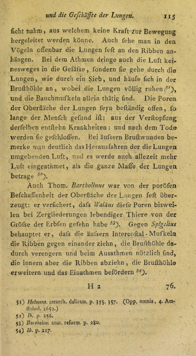 ficht nahm, aus welchem keine Kraft'i'ur Bewegung hergeleitet werden könne. Auch fehe man in den Vögeln offenbar die Lungen fefl: an den Ribben an- hängen. Bei dem Athmen dringe auch die Luft kei- nesweges in die Gefäfse, fondern fie gehe durch die Lungen, wie durcli ein Sieb, und häufe fich in der Brullhühle an, wobei die Lungen völlig ruhen und die Bauchmufkeln allein thätig find. Die Poren der Oberfläche der Lungen feyn beftändig offen, fo lange der Menfch gefund ifl:: aus der Verllopfung derfelben entftehn Krankheiten : und nach dem Tod© werden fse gefchloffen. Bei äufsern Bruftvvunden be- merke man deutlich das Herausfahren der die Lungen umgebenden Luft, und es werde auch allezeit mehr Luft eingeathmet, als die ganze Mafie der Lungen betrage Auch Thom. BarthoUnur war von der poröfen Befchaffenheit der Oberfläche der Lungen feft über- zeugt: er verfichert, dafs diefe Poren biswei- len bei Zergliederungen lebendiger Thiere von der Gröfse der Erbfen gefehn habe ^0* Gegen Spigelius behauptet er, dafs die äufsern Intercoftal-Mufkeln die Ribben gegen einander ziehn, die Bruff-höhle da- durch verengern und beim Ausathmen nützlich find, die innern aber die Ribben abziehn, die Brufthöhla erweitern und das Einathmen befördern H 2 76. 51) Helmont, catarih. deliram. p. 355. 357. (Opp, omnia, 4. Am- Itelod. 1652.) 52) Ih. p. 356. 55) ll.trtlwlin. anat. reform. p. agOv 54) Ib. p. 217.