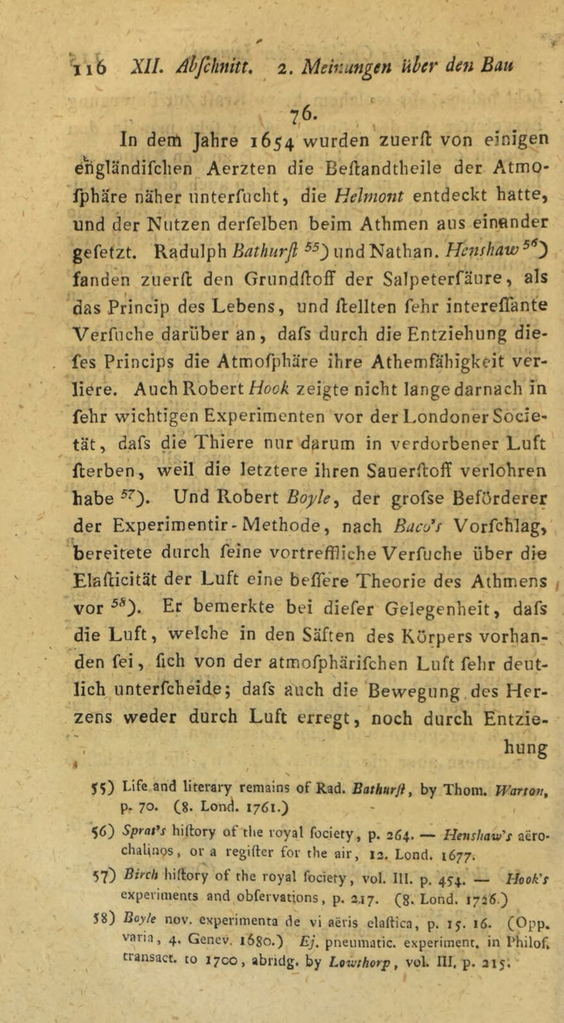 76. In dem Jahre 1654 wurden zuerfl: von einigen engländifchen Aerzten die Bellandtheile der Atmo- fphäre naher unterfiicht, die Helmont entdeckt hatte, und der Nutzen derfelben beim Athmen aus einender gefetzt. Radulph Bathurfl und Nathan. Henshaw fanden zuerft den Grundiloff der Salpeterfäure, als das Princip des Lebens, und ftellten fehr intereflante Verfuche darüber an, dafs durch die Entziehung die- fes Princips die Atmofphäre ihre Athemfahigkeit ver- liere. Auch Robert Hook zeigte nicht lange darnach in fehr wichtigen Experimenten vor der Londoner Socie- tät, dafs die Thiere nur darum in verdorbener Luft flerben, weil die letztere ihren Sauerlloff verlohren habe Robert Boyle, der grofse Beförderer der Experimentir-Methode, nach Buc'Jf Vorfchlag, bereitete durch feine vortreffliche Verfuche über die Elallicität der Luft eine beffere Theorie des Athmens / vor Er bemerkte bei diefer Gelegenheit, dafs die Luft, welche in den Säften des Körpers vorhan- den fei, fich von der atmofphärifchen Luft fehr deut- lich unterfcheide; dafs auch die Bewegung, des Her- zens weder durch Luft erregt, noch durch Entzie- , hung 4 55) Life and literary remains of Rad. Bathurji, by Thom. Wartov, p. 70. (^8. Loml. 1761.) 56) Sprat's hilbry of tlie royal fociety, p. 264. — Henshaw's aero- chalioos, or a regifter for tlie air, 12, Lond. 1677. 57) Binh Iiirtory of the royal fociety, vol. III. p. 4J4. — I-look's experiments and obfervations, p. 2.17. (8. Lond. 1726.) 58) Boyle nov. experimenta de vi aevis elaftica, p. 15. 16. (Opp. varia, 4. Genev. 1680.) Ej. pneiimatic. experiment. in I’hilof, transact. to 1700, abndg. by Lowthorp, voL III, p. 215; - l-'