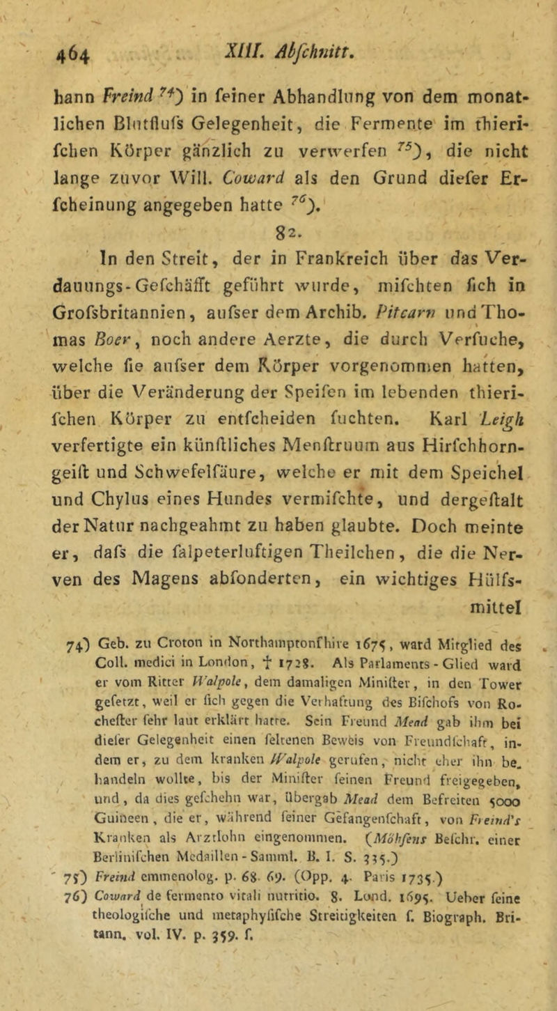 bann freind in feiner Abhandlung von dem monat- lichen Blutflufs Gelegenheit, die Fermente' im tTiieri- fchen Körper gänzlich zu verwerfen die nicht lange zuvor Will. Coward als den Grund diefer Er- fcheinung angegeben hatte 82* ln den Streit, der in Frankreich über das Ver- dauungs-Gefchäfft geführt wurde, niifchten fich in Grofsbritannien, aufser dem Archib. Pitcarv undTho- x mas ßo(?r, noch andere Aerzte, die durch Verfuche, welche fie aufser dem Körper vorgenomnsen hatten, über die Veränderung der Speifen im lebenden thieri- fchen Körper zu entfcheiden fuchten. Karl Leigh verfertigte ein kiinüliches Menftruurn aus Hirfchhorn- geift und Schwefelfäure, welche er mit dem Speichel und Chylus eines Hundes vermifchte, und dergeftalt der Natur nachgeahmt zu haben glaubte. Doch meinte er, dafs die falpeterluftigen Theilchen, die die Ner- ven des Magens abfondertcn, ein wichtiges Hülfs- mittel 74.') Geb. zu Croton in Northainptonfhive 1675, ward Mitglied des Coli, medici in London, f 1728. Als Parlaments - Glied ward er vom Ritter H’alpole, dem damaligen Miniltev, in den Tower gefetzt, weil er fich gegen die Verhaftung des Bifchofs von Ro- chefter fehr laut erklärt hatte. Sein Fieund Mend gab ihm bei diefer Gelegenheit einen feltenen Beweis von Frenndldiaft, in- dem er, zu dem krankengerufen, nicht eher ihn be. bandeln wollte, bis der Miniftcr feinen Freund freigegeben, und, da dies gefchehn war, übergab Mead dem Befreiten sooo Guineen, die er, während feiner Gefangenfchaft, von Fiemd’s Kranken als Arztlohn eingenommen. (^Möhfem Befchr, einer Berlinifchen Medaillen - Samml. B. I. S. ' 7O fferMd cmmenolog. p. 68- 69- (^^PP. +• Paris t735.) 76) Coward de fermento vitali nutritio. 8. Lwd. 1695. Ueber feine theologifche und metaphyfifche Streitigkeiten f. Biograph. Bri- tann. vol. IV. p. 359. f.