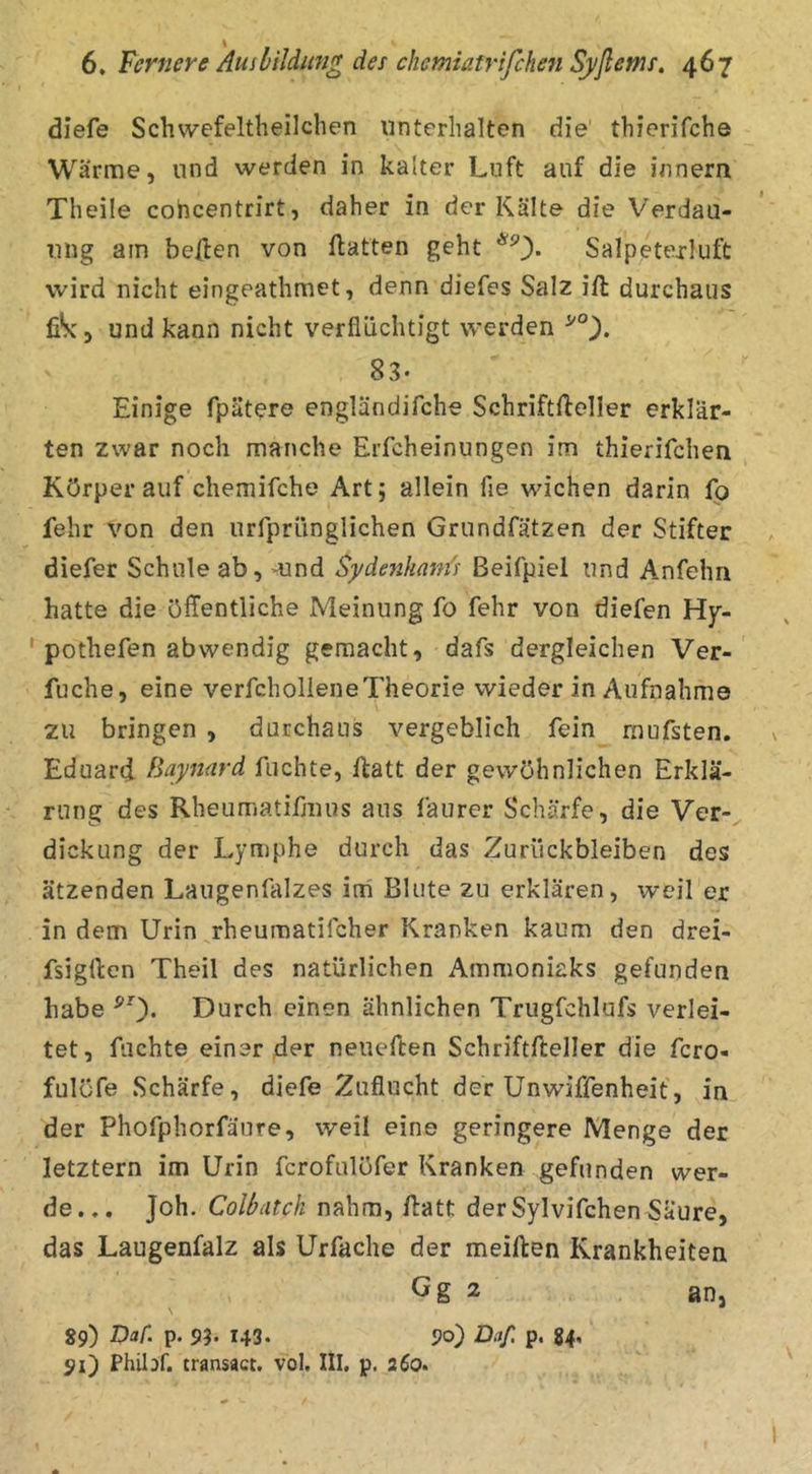 diefe Schwefeltheilclien unterhalten die' thierifche Wärme, und werden in kalter Luft auf die innern Theile cohcentrirt, daher in der Kälte die Verdau- ung am beüen von ftatten geht *0» Salp^texluft wird nicht eingeathmet, denn diefes Salz ift durchaus fiSc 5 und kann nicht verflüchtigt werden 83* Einige fpätere engländifche Schriftfteller erklär- ten zwar noch manche Erfcheinungen im thierifchen Körper auf chemifche Art; allein fle wichen darin Ip fehr von den urrprünglichen Grundfätzen der Stifter diefer Schule ab, mnd Sydenhani's ßeifpiel und Anfehri hatte die öffentliche Meinung fo fehr von diefen Hy- ' pothefen abwendig gemacht, dafs dergleichen Ver- fuche, eine verfcholIeneTheorie wieder in Aufnahme zu bringen , durchaus vergeblich fein raufsten. Eduard fUynard fuchte, ftatt der gewöhnlichen Erklä- rung des Rheumatifmus aus faurer Schärfe, die Ver- dickung der Lymphe durch das Zurückbleiben des ätzenden Laugenfalzes irii Blute zu erklären, weil er in dem Urin rheumatifcher Kranken kaum den drei- fsigllen Theil des natürlichen Ammoniaks gefunden habe ^0- Durch einen ähnlichen Trugfchlufs verlei- tet, fachte einer der neueften Schriftfteller die fcro- fulöfe Schärfe, diefe Zuflucht der Unwiffenheit, in der Phofphorfäure, weil eine geringere Menge der letztem im Urin fcrofulöfer Kranken gefunden wer- de... Joh. Colbatch nahm, ffatt der Sylvifchen Säure, das Laugenfalz als Urfache der meiften Krankheiten Gg 2 an, 89) Daf. p. 93. 143. 90) Daß p. 84, 91) Philof. transact. vol. III, p. 260.