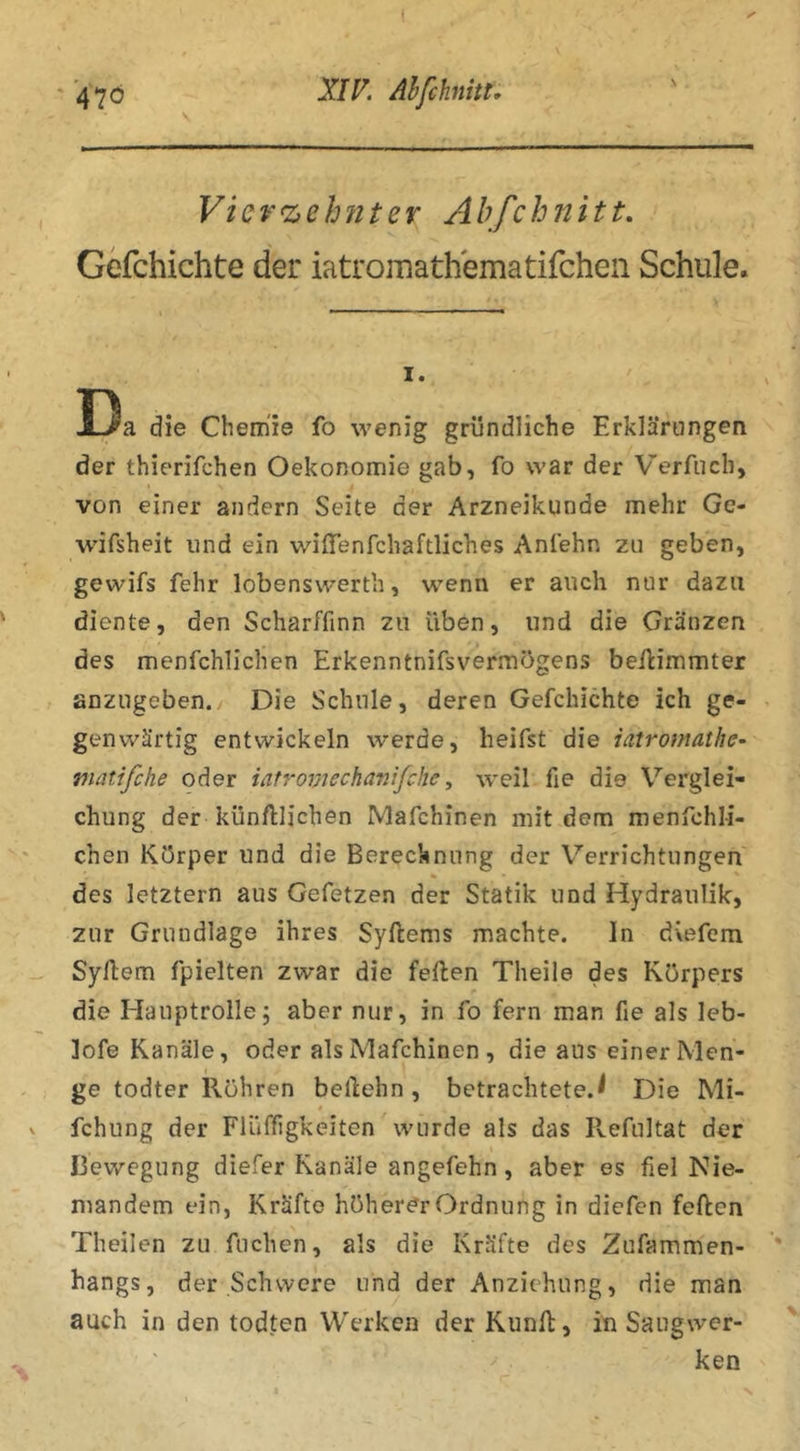 ■ A10 V XIV, Ahfchnitt, Vierzehnter Ahfchnitt, Gefchichte der iatromathematifchen Schule. I. 53a die Chemie fo wenig gründliche Erklärungen der thierifchen Oekonomie gab, fo war der Verfucb, von einer andern Seite der Arzneikunde mehr Ge- wifsheit und ein wiffenfcliaftliches Anfehn zu geben, gewifs fehr lobenswerth, wenn er auch nur dazu diente, den Scharffinn zu üben, und die Gränzen des menfchlichen Erkenntnifsvermögens beilimmter anzugeben. Die Schule, deren Gefchichte ich ge- genwärtig entwickeln werde, heifst die iatrotnathc- matifche oder iat7-omecha7iifche, weil fie die Verglei- chung der künftlichen Mafchinen mit dem menfchli- chen Körper und die Berechnung der V^errichtungen des letztern aus Gefetzen der Statik und Hydraulik, zur Grundlage ihres Syftems machte. ln dvefem Syllem fpielten zwar die feilen Theile des Körpers die Hauptrolle; aber nur, in fo fern man fie als leb- lofe Kanäle, oder als Mafchinen , die aus einer Men- ge todter Rühren beilehn, betrachtete.^ Die Mi- 0 fchung der Flüffigkeiten wurde als das Refultat der Bewegung diefer Kanäle angefehn, aber es fiel Nie- mandem ein, Kräfte höherer Ordnung in diefen feilen Theilen zu fuchen, als die Kräfte des Zufammen- hangs, der Schwere und der Anziehung, die man auch in den todten Werken der Kiinfl, in Saugwer- ken