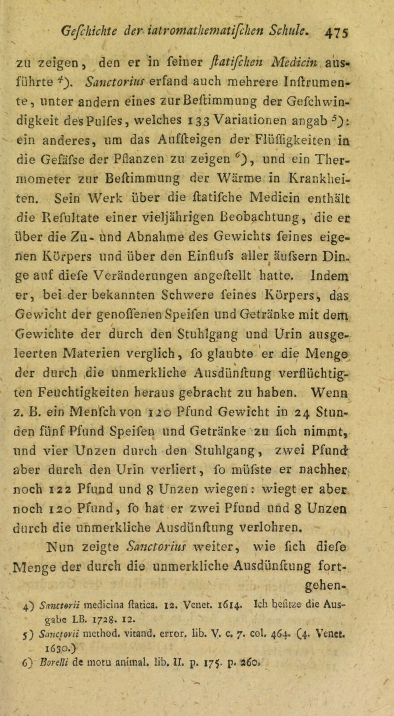 s. ZU zeigen, den er in feiner fiatifchen Medicin a'us- führte Sanctoriui erfand auch mehrere Inftrumen- te, unter andern eines zur Beftimmung der Gefchwin- digkeit desPulfes, welches 133 Variationen angab ^3- ein anderes, um das Auffteigen der Flüffigkeiten in die Gefäfse der Pflanzen zu zeigen und ein Ther- mometer zur Beftimmung der Wärme in Krankhei- ten. Sein Werk über die ftatifche Medicin enthält die Refuitate einer vieljährigen Beobachtung, die er über die Zu- und Abnalime des Gewichts feines eige- nen Körpers und über den Einflufs aller äufsern Din- ge auf diefe Veränderungen angeftellt hatte. Indem er, bei der bekannten Schwere feines Körpers, das Gewdcht der genoffenen Speifen und Getränke mit dem Gewichte der durch den Stuhlgang und Urin ausge- leerten Materien verglich, fo glaubte er die Meng© der durch ,die unmerkliche Ausdünftung verflüchtig- ten Feuchtigkeiten heraus gebracht zu haben. Wenn z. B. ein Menfchvon 120 Pfund Gewicht in 24 Stun- den fünf Pfund Speifen und Getränke zu fleh nimmt, und vier Unzen durch den Stuhlgang, zwei Pfund über durch den Urin verliert, fo müfste er nachher noch 122 Pfund und 8 Unzen wiegen: wiegt er aber noch 120 Pfund, fo hat er zwei Pfund und 8 Unzen durch die unmerkliche Ausdünftung verlohren, Nun zeigte Sanctorim weiter, wie fleh diefo Menge der durch die unmerkliche Ausdünftung fort- gehen- 4,) Sanct»rii medicina ftatica. 12. Venet. 1614. Ich heilere die Aus- gabe LB. 1728. 12. 5) Smciovii nicchod. vitand. error, lib. V. c, 7. col. 464. (4. Vtnet. 1630.) 6) BorelU de motu animal, lib, II. p. 175. p. 260.