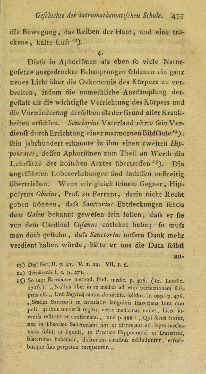 die Bewegung, das Reiben der Haut, und eine tro- ckene, kalte Luft 4- Diefe in Aphorifmen als eben fo viele Natur- gefetze ausgedruckte Behauptungen fchienen ein ganz neues Licht über die Oekonomie des Körpers zu ver- t breiten, indem die unmerkliche Ausdämpfung der- geftalt als die wichtigfle Verrichtung des Körpers und die Verminderung derfelben als der Grund aller Krank- heiten erfchien. Sanctorius Vaterland ehrte fein Ver- I dienft durch Errichtung einer marmornen Bildfäule'^O ^ fein Jahrhundert erkannte in ihm einen zweiten Hip- pokratefy deffen Aphorifmen zum Theil an Werth die Lehrfätze des koifchen Arztes übertreffen Die angeführten Lobeserhebungen find indeffen unftreitig übertrieben. Wenn wir gleich feinem Gegner, Hip- polytus Obkim ^ Prof, zu Ferrara , darin nicht Recht geben können, dafs Sanctorius Entdeckungen fchon dem Galen bekannt gewefen fein follen, dafs er fie von dem Cardinal Cujanus entlehnt habe; fo mufs man doch gellehn, dafs Sanctorius unfern Dank mehr verdient haben würde, hätte er uns die Data felbll an- 13) Daf. feer. .II. 7. 41. V. i. 32. VII. l. 6. 14.) Tiraboschi 1. c, p. 271. . 15) So fagt Boerhaave niethod. ftiid, medic. p. 406. (13, Londin. 1726,): „Nulliis über in re medica ad eam perfectionem Icri- pms eft. „ Und Canon, de medic. folidor. in opp. p. 47c. „Statica Sanctoiii et circulatio fangiiinis Harvejana funt duo poli, quibus univerfa regitur verae medicinae moles, hisce in- ventis rertituta et confirmata. „ und p.48g.: „Qiii feciis faxinr, nee in Theorice Sanctoriani fint et Harvejani ad leges mecha- nicas folidi et liquidi, in Practice Hippocratici et Duretiani, blaterones habentor, doctoriim coecibus excluduntor, errof'i- busque fuis perpetuo torquentor. „