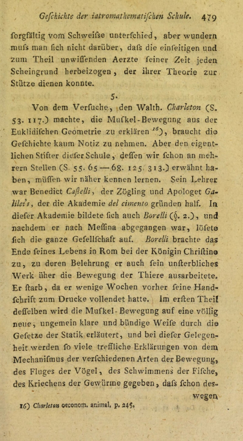 forgfältig vom Schvveifse unterfchied, aber wundern mufs man fich nicht darüber j dafs die einfeitigen i^nd zum Theil unwiffenden Aerzte feiner Zeit jeden Scheingrund herbeizogen, der ihrer Theorie zur. Stütze dienen konnte. 5. Von dem Verfuche, den Waith. Charleton (S. 53. 117.) machte, die Mufkel-Bewegung aus der Euklidifchen Geometrie zu erklären, braucht di© Gefchichte kaum Notiz zu nehmen. Aber den eigent- lichen Stifter diefer Schule ,• deffen wir fchon an meh- rern Stellen (S. 55. 65 — 68- 125. 313.) erwähnt ha- ben, müffen wir näher kennen lernen. Sein Lehrer war Benedict Caflelli., der Zögling und Apologet Ga- lileti, der die Akademie del cimento gründen half. la diefer Akademie bildete fich auch Borelli (^. 2.), und! nachdem er nach Meffina abgegangen war, löfeto fich die ganze Gefelifchaft auf. Borelli brachte das Ende feines Lebens in Rom bei der Königin Chriftin© zu, zu deren Belehrung er auch fein unfterbliches Werk üher die Bewegung der Thiere ausarbeitete. Er ftarb, da er wenige Wochen vorher feine Hand- N fchrift zum Drucke vollendet hatte, im erften Theil deßelben wird die Mufkel - Bewegung auf eine völlig neue, ungemein klare und bündige Weife durch di© Gefetze der Statik erläutert, und bei diefer Gelegen- heit werden fo viele treffliche Erklärungen von dem Mechanifmus der verfchiedenen Arten der Bewegung, des Fluges der Vögel, des Schwimmens der Fifche, des Kriechens der Gewürme gegeben, dafs fchon des- vvegerxv 16) Chdrleten oeconom. animal, p, 245,