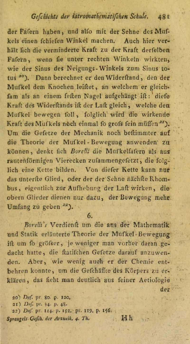 der f’afern haben, und aUb mit der Sehne desMiif- kels einen fchiefen Winkel machen. Auch hier ver- hält fich die verminderte Kraft zu der Kraft derfelben Fafern, wenn fie unter rechten Winkeln wirkten, wie der Sinus des Neigungs-Winkels zum Sinus to- tus Dann berechnet er den Widerftand^ den der Mufkel dem Knochen,leiftet, an welchem er gleich- fam als an einem feilen Nagel aufgehängt ilt diefe Kraft de's Widerftands ill der Lall gleich , welche dett Mufkel bewegen Ibll, folglich wird 'die wirkende Kraft des Mufkels nbch einmal fo grofs fein müffen'^0* Um die Gefetze der Mechanik noch beflimmter auf die Theorie der Mufkel - Bewegung anwenden’ zu können, denkt fich BoreUi die Mnfkelfafern als aus raiitehförmig’en Vierecken zufammengefetzt, die folg- lich eine Kette bilden. Von diefer Kette kann nur das unterlle Glied, oder der der Sehrte hächlle R.hom- bus , eigentlich zur Aufhebung der Lall wirken , die obern Glieder dienen nur dazu, der Bewegung mehr Umfang zu geben ' ' 6. Borelli's Verdienll um die aus der Mathematik I und Statik erläuterte Theorie der MiifkeL Bewegung ift um fo gröfscr , je weniger man vorher daran .ge- dacht hatte, die llatifchen Gefetze darauf anzuwen- den. Aber, wie wenig auch- er der Chemie ent- behren konnte, um die Gefchäffte des Körpers zu er- \ \ klären, das fieht man deutlich aus feiner Aetiologie ’ ' , • der io) Daf. pr go. p. 120. ■_ 21) Dif, pr. H- P- 4-8* 22) Dnj: pr. 114. p. IJ3. pr. 119. p. 15^* 3 , ... ^ SprengelS’Cefih. der Arxneik, Th, ,, Jd h ,