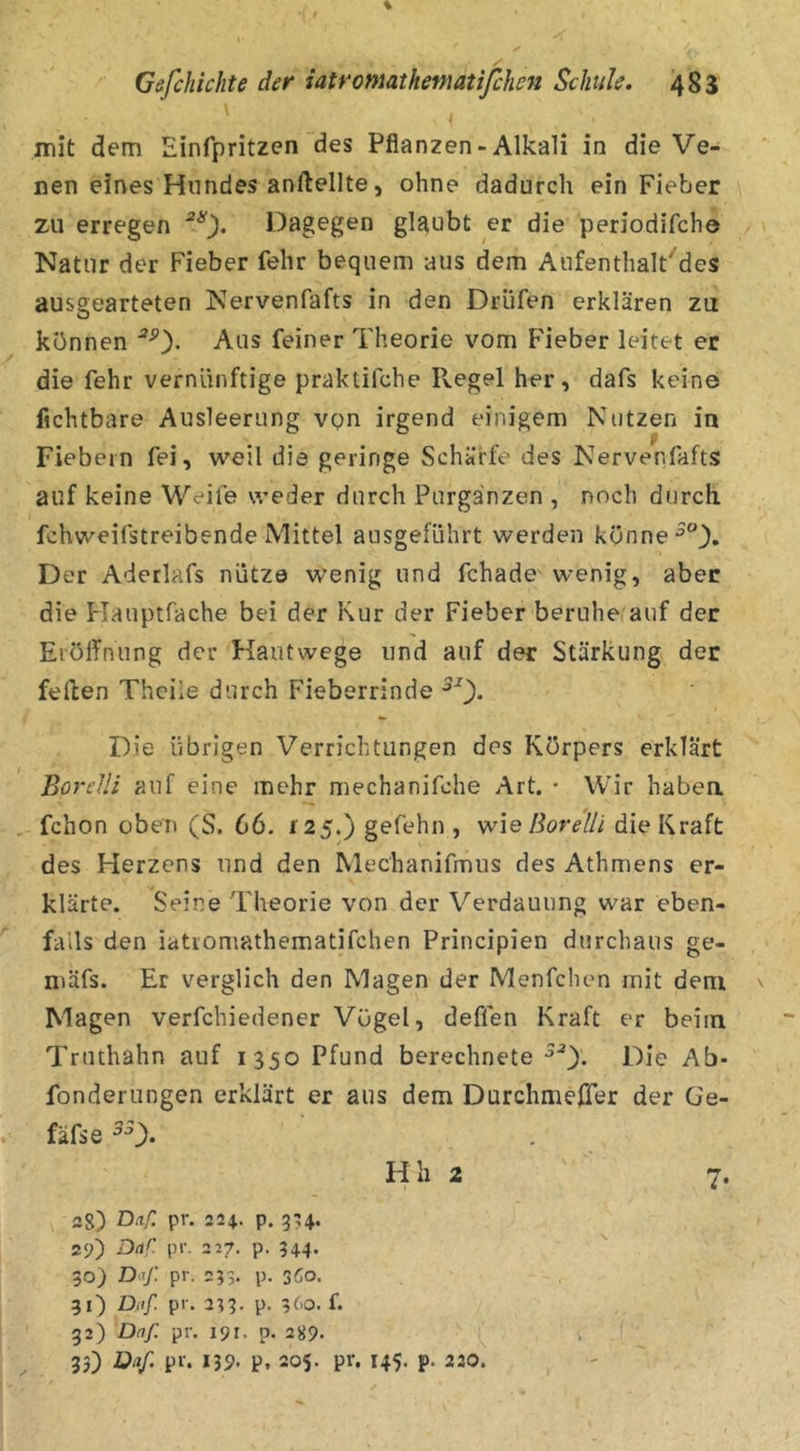 t Gefchichte der iatromathematifchcn Schule. 483 mit dem Einfpritzen des Pflanzen-Alkali in die Ve- nen eines Hundes anftellte, ohne dadurch ein Fieber zu erregen Dagegen glaubt er die periodifche / Natur der Fieber fehr bequem aus dem Aufenthalt'des ausgearteten Nervenfafts in den Drüfen erklären zu können Aus feiner Theorie vom Fieber leitet er die fehr vernünftige praktifche Regel her, dafs keine Achtbare Ausleerung vQn irgend einigem Nutzen in Fiebern fei, weil die geringe Schärfe des Nervenfafts auf keine Weife weder durch Purganzen , noch durch fchweifstreibende Mittel ausgeführt werden könne Der Aderlafs nütze wenig und fchade' wenig, aber die Hauptfache bei der Kur der Fieber beruhe/auf der EiülTnung der Kautwege und auf der Stärkung der feilen Thcile durch Fieberrinde Die übrigen Verrichtungen des Körpers erklärt Borelli auf eine mehr mechanifche Art. • Wir habea fchon oben (S. 66. f25.) gefehn , wie Borelli die Kraft des Herzens und den Mechanifmus des Athmens er- klärte. Seine Theorie von der Verdauung war eben- falls den iatiomathematifchen Principien durchaus ge- niäfs. Er verglich den Magen der Menfchen mit dem ' Magen verfchiedener Vögel, deffen Kraft er beim Truthahn auf 1350 Pfund berechnete Die Ab* fonderungen erklärt er aus dem Durchmeffer der Ge- fäfse 2g) Dftf. pr. 224. p. 324. 2<>) Dar pr. 217. p. 344. 30) Dflj: pr. 233. p. 360. 31) Diif. pr. 233. p. 3(.o. f. 32) Daß pr. 191. p. 289. 33) *39- P. 205. pr. 145. p. 230. 7-