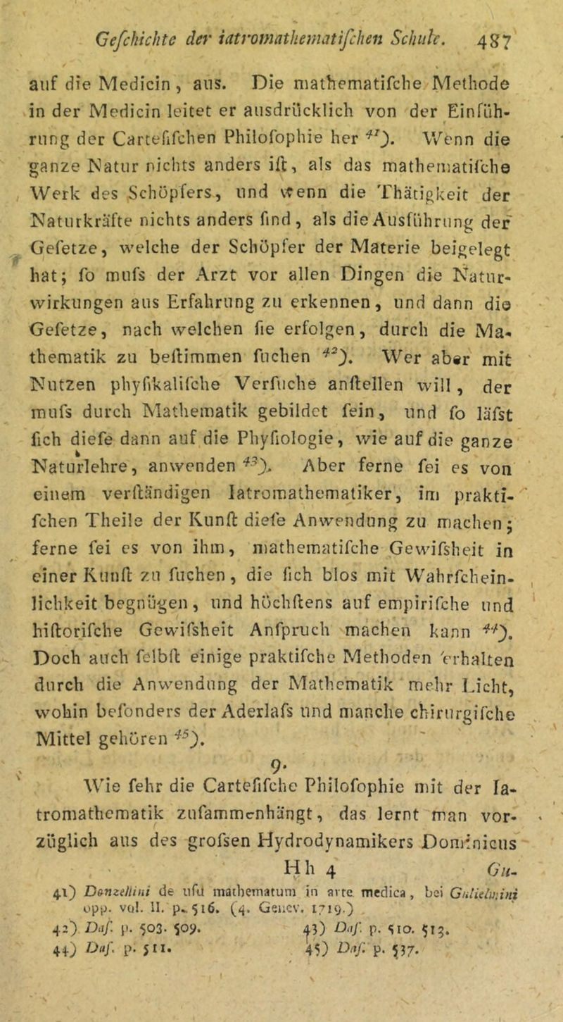 auf die Medicin , aus. Die mathematifche Methode in der Medicin leitet er ausdrücklich von der Einfüh- rung der Carcefifchen Philofophie her Wenn die ganze Natur nichts anders ift, als das matheiuatirche Werk des Schöpfers, und vtenn die Thätigkeit der Naturkräfte nichts anders find, als die Ausführung der Gefetze, welche der Schöpfer der Materie beigelegt hat; fo mufs der Arzt vor allen Dingen die I^atur- wirkiingen aus Erfahrung zu erkennen, und dann dio Gefetze, nach welchen fie erfolgen, durch die Ma- thematik zu beftimmen fliehen Wer aber mit Nutzen phyfikalifche Verfuche anftellen will, der mufs durch Mathematik gebildet fein, und fo läfst fich diefe dann auf die Phyfiologie, wie auf die ganze Naturlehre, anwendenAber ferne fei es von einem veriländigen latromathematiker, im prakti- fchen Theile der Kunft diefe Anwendung zu machen; ferne fei es von ihm, mathematifche Gewifsheit in einer Kunfl; zu fliehen, die fich blos mit Wahrfchein- lichkeit begnügen, und hOchftens auf empirifche und hiftorifche Gewifsheit Anfpruch machen kann Doch auch fclbfl: einige praktifche Methoden 'erhalten durch die Anwendung der Mathematik mehr Licht, wohin befonders der Aderlafs und manche chirurgifche Mittel gehören 9- Wie fehr die Cartefifche Philofophie mit der la- tromathematik zufammenhängt, das lernt man vor- züglich aus des grofsen Hydrodynamikers Dominicus H h 4 Olt- 4.1) Dsmetiiiii de iifu mathematuni in arte medica, bei Gnlieluiini op(j. vqI. II. p., 516. Geiicv, 1719.) 42) Diif. p. 503. 509. jj) D.ij: p. sio. 513. 44) Daf. p. 511. 45) D.i/: p. 537.