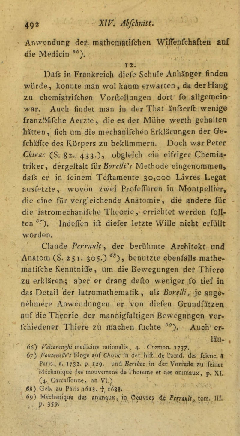Anvvendi:ing det, matheiiiatifchen Wiflenfchaften auf die Medicin 12. Dafs in Frankreich diefe Schule Anhänger findea würde, konnte man wol kaum erwarten, da der Hang za chemiatrifchen Vorlleliungen dort fo allgemein' war. Auch findet man in der That äufserft wenige franzcyfifche Aerzte, die es der Mühe werth gehalten, hätten, fich um die mechanifchen Erklärungen der Ge- fchälTte des Körpers zu bekümmern. Doch war Peter Chirac (S. 82. 433.)> obgleich ein eifriger Chemia- triker, dergeftalt für Methode eingenommen, dafs er in feinem' Teftamente 30,000 Livres Legat ausfetzte, wovon zwei ProfeflTuren in Montpellier, die eine für vergleichende Anatomie, die andere für die iatromechanifche Theorie,» errichtet werden Toll- ten ^0* Indeffen ill diefer letzte Wille nicht erfüllt worden. Claude Perrault ^ der berühmte Architekt und Anatom (S. 251. 305.) benützte ebenfalls mathe- matifche RenntnilTe, um die Bewegungen der Thiere zu erklären; aber er drang dello weniger fo tief ia das Detail der latromathematik, als ßorelli, je ange- nehmere iVnw'endungen er von diefen Grundfätzen auf die Theorie der mannigfaltigen Bewegungen ver- fchiedener Thiere zu machen fachte Auch' er- ' ^ - läii-, riilcarettzhi inciic\n9 rationalis, 4. Cvcmon. 1757, 67) foutenelle's Eloge auf Chirac in der liift.,de l’acad. des fcienc. ) Paris, a. 1732. p. 129. und Barthez in der Vorrede zu feiner ivicchanique des mouvemens de l’hoinine et des animaux , p. XI. (4- CarcalToime, an VI.) .(58) Geb. zu Paris ,1613. 1688. ^9) Mechanique des animaux, in Oeuvre? <Jc Berranlty tom. Ilf. p. 359. . ... .. ..