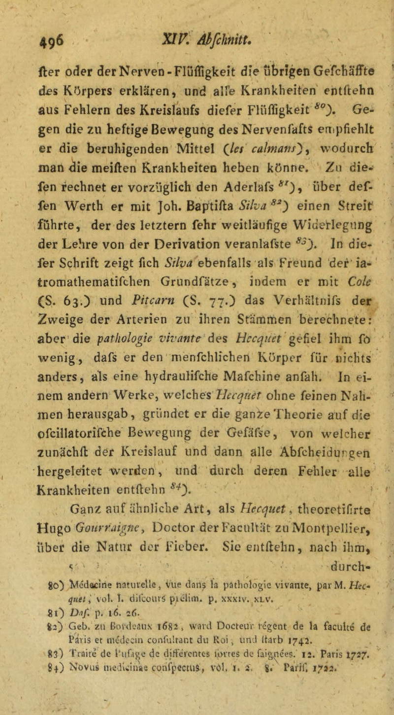 > \ r - ' ' fter oder der Nerven-Flüfligkeit die übrigen GefcÜäffte des Körpers erklären, und ali’e Krankheiten entftehn aus Fehlern des Kreislaufs diefer Flüfligkeit Ge- gen die zu heftige Bewegung des Nervenfafts empfiehlt er die beruhigenden Mittel (^les calmatis')^ wodurch man die meiden Krankheiten heben könne. ‘ Zu die- fen rechnet er vorzüglich den Aderlafs *^0» Aber def- fen Werth er mit Joh. Baptifta Silva einen Streit führte, der des letztem fehr weitläufige Widerlegung der Lehre von der Derivation veranlafste In die- fer Schrift zeigt fich ebenfalls als Freund 'der ia-' tromathematifchen Griindfätze, indem er mit Cole (S. 63.) und Pitcarn (S. 77.) das Verhältnifs der Zweige der Arterien zu ihren Stämtnen berechnete: aber'die patliologie vivante des Hccquet gefiel ihm fö wenig, dafs er den menfchlichen Körper für nichts anders, als eine hydrauHfche Mafchine anfah. In ei- nem andern Werke, welchem llecqneT ohne feinen Nah- men herausgab, gründet er die ganZeTheorie auf die ofcillatorifche Bewegung der Gefäfse, von welcher zunächfl: der Kreislauf und dann alle Abfcheidureen . I ' ■ . hergeleitet werden, und durch deren Fehler alle Krankheiten entftehn > Ganz auf ähnliche Art, als Hecquet ^ theoretifirte' Hvigö Goiirraignc^ Doctor derFacultät zu Montpellier, über die Natur der Fieber. Sie entftehn, nach ihm, > durch- 80^ ^tcdacine natuvelle, vue dans la päthologic vivante, pavM. Hec- qnet i \’o\. 1. dilcoiiiä piclitii. p. xxxiv. xlv. Sl) D/if. p. 16. 26. iz) Geb.'zu ßoldeäuK 1682, ward DocteuV icgent de la faculte de Paris et mcdecin confultant du Roi, und Itarb 1742. 83) Traite de l’ufage de djfFercntes ibires de faig^ees. 12. Paris I727. 84) Novus meduinae confpeemS, vcd. i. 4. 8. PaVif. 1793. \