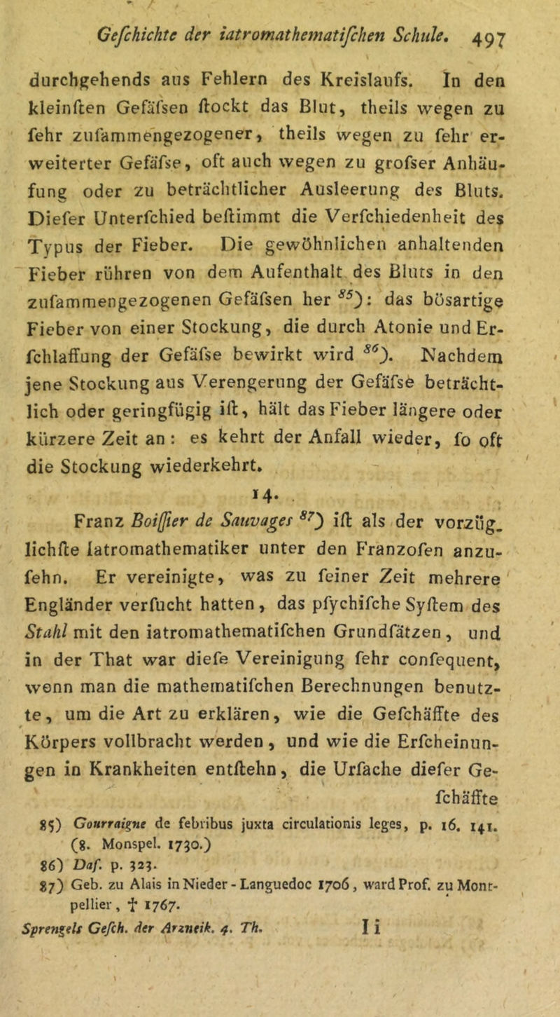 durchgehends ans Fehlern des Kreislaufs. In den kleinften Gefäfsen flockt das Blut, theils wegen zu fehr zulammengezogener, theils wegen zu fehr er- weiterter Gefäfse, oft auch wegen zu grofser Anhäu- fung oder zu beträclitlicher Ausleerung des Bluts. Diefer Ünterfchied beflimmt die Verfchiedenheit des » Typus der Fieber. Die gewöhnlichen anhaltenden Fieber rühren von dem Aufenthalt des Bluts in den zufammengezogenen Gefäfsen her^^): das bösartige Fieber von einer Stockung, die durch Atonie und Er- fchlaffung der Gefäfse bewirkt wird Nachdem jene Stockung aus Verengerung der Gefäfse beträcht- lich oder geringfügig ift, hält das Fieber längere oder kürzere Zeit an : es kehrt der Anfall wieder, fo oft I die Stockung wiederkehrt. *4- Franz Boißier de Sauvages *0 iH: als der Vorzug, lichfle latromathematiker unter den Franzofen anzu- fehn. Er vereinigte, was zu feiner Zeit mehrere' Engländer verfucht hatten , das pfychifche Syflem des Stahl mit den iatromathematifchen Grundfätzen , und in der That war diefe Vereinigung fehr confequent, wenn man die mathematifchen Berechnungen benutz- te, um die Art zu erklären, wie die Gefchäffte des t Körpers vollbracht werden , und wie die Erfcheinun- gen in Krankheiten entllehn, die Urfache diefer Ge- fchäffte 355) Gourraigne de febribus juxta circulationis leges, p. i6. 141. (8. Monspel. 1730.) 86) Daf. p. 87) Geb. zu Alais in Nieder-Languedoc 1706, ward Prof, zu Mont- pellier, j; 1767. Sprengelt Cefch. der Arz7itik. 4. Th. I i