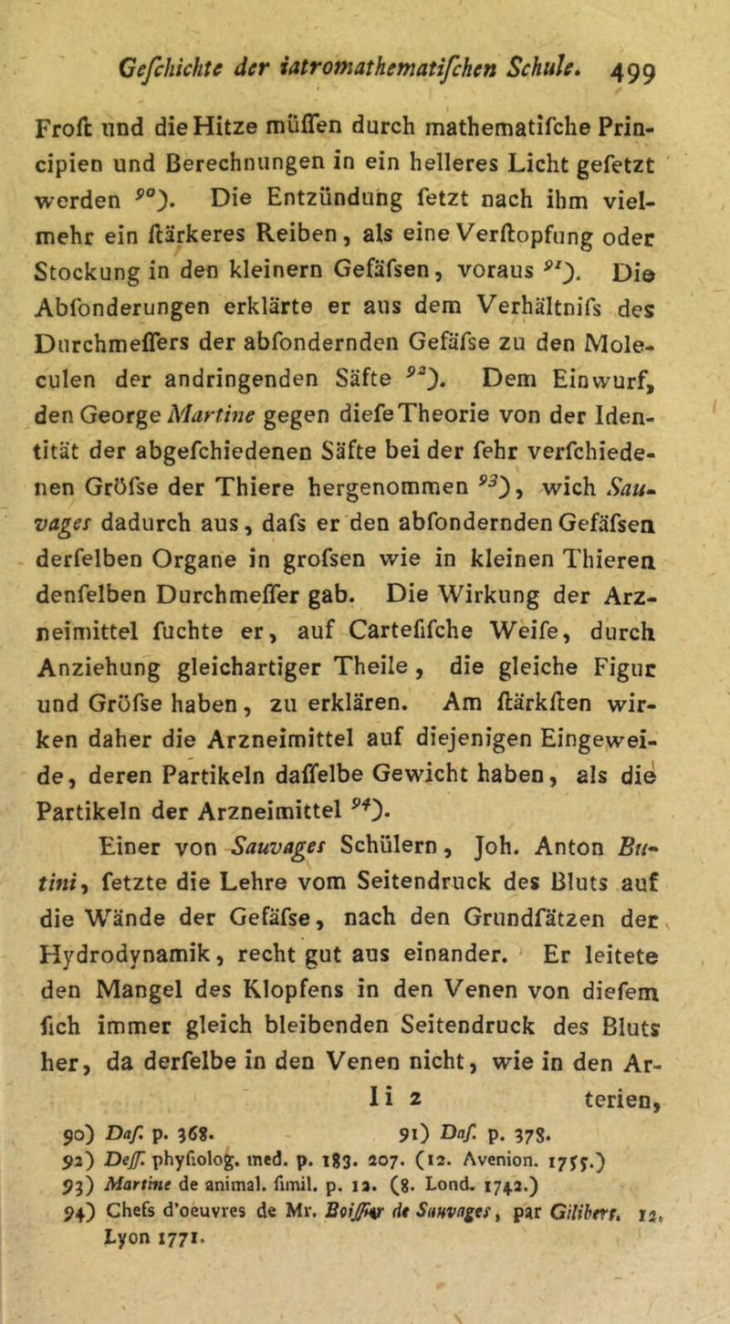 Frort: und die Hitze muffen durch mathematifche Prin- cipien und Berechnungen in ein helleres Licht gefetzt werden Die Entzündung fetzt nach ihm viel- mehr ein rtärkeres Reiben, als eineVerftopfung oder Stockung in den kleinern Gefäfsen, voraus Di© Abfonderungen erklärte er aus dem Verhältnifs des Durchmeffers der abfondernden Gefäfse zu den Mole- culen der andringenden Säfte Dem Einvvurf, den George gegen diefe Theorie von der Iden- tität der abgefchiedenen Säfte bei der fehr verfchiede- nen Gröfse der Thiere hergenommen .wich Sau- vages dadurch aus, dafs er den abfondernden Gefäfsen derfelben Organe in grofsen wie in kleinen Thieren denfelben Durchmeffer gab. Die Wirkung der Arz- neimittel fuchte er, auf Cartefifche Weife, durch Anziehung gleichartiger Theile, die gleiche Figur und Gröfse haben, zu erklären. Am flärkHen wir- ken daher die Arzneimittel auf diejenigen Eingewei- de, deren Partikeln daffelbe Gewicht haben, als die Partikeln der Arzneimittel Einer von Sauvages Schülern, Joh. Anton Bu- tini-i fetzte die Lehre vom Seitendruck des Bluts auf die Wände der Gefäfse, nach den Grundfätzen der Hydrodynamik, recht gut aus einander. ' Er leitete den Mangel des Klopfens in den Venen von diefem fich immer gleich bleibenden Seitendruck des Bluts her, da derfelbe in den Venen nicht, wie in den Ar- I i 2 terien, 90) Daf. p. 56S. 91) Da[. p. 37g. 92) Dej/7^ phyfiolog. med. p. igg. 207. (12. Avenion. 93) Martine de animal, funil. p. la. (8. Lond. 174.2.) 94) Chefs d’oeuvves de Mr. Boißv dt Sanva^es, par Gilibers, 13, Lyon 1771.