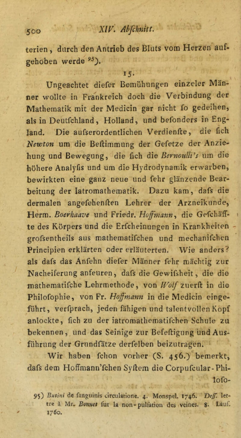 I 500 XIAbfchnitt. terien, durch den Antrieb des Bluts vom Herzen auf- \ gehoben werde 15- Ungeachtet diefer Bemühungen einzeler Män- ner wollte in Frankreich doch die Verbindung der Mathematik mit der Medicin gar nicht fo gedeihen, als in Deutfchland, Holland, und befonders in Eng- land. Die aufserordentlichen Verdienfte, die fich Newton um die Beftimmung der Gefetze der Anzie- hung und Bewegung, die fich die Bernoulli’s um die höhere Analyfis und um die Hydrodynamik erwarben, bewirkten eine ganz neue und fehr glänzende Bear- beitung der latromathematik. Dazu kam, dafs die dermalen angefehenften Lehrer der Arzneikunde, Herrn. Boerhaave und Friedr. Hoffmaiin^ die Gefcbäff- te des Körpers und die Erfcheinungen in Krankheiten grofsentheils aus mathematifchen und mechanifchen Principien erklärten oder erläuterten. Wie anders? als dafs das Anfehn diefer Männer fehr mächtig zur Nacheiferung anfeuren, dafs die Gewifsheit, die die mathematifche Lehrmethode, von IVolf zuerft in die Philofophie, von Vv. Hojf'mann in die Medicin einge- führt, verfprach, jeden fähigen und talentvollen Kopf anlockte, fich zu der iatromathematifchen Schule zu bekennen, und das Seinige zur Befeftigung und Aus- führung der Grundfätze derfelben beizutragen. » Wir haben fchon vorher (S. 456.) bemerkt, dafs dem Hoffmann’fchen Syllem die Corpufcular-Phi- lo fo- 95) Butini de fangiiinis circulatione. 4. Monspel. 1746. Def. let- tre A Miv Bonuet für U non - pulfation des veines. Laul. 1760.