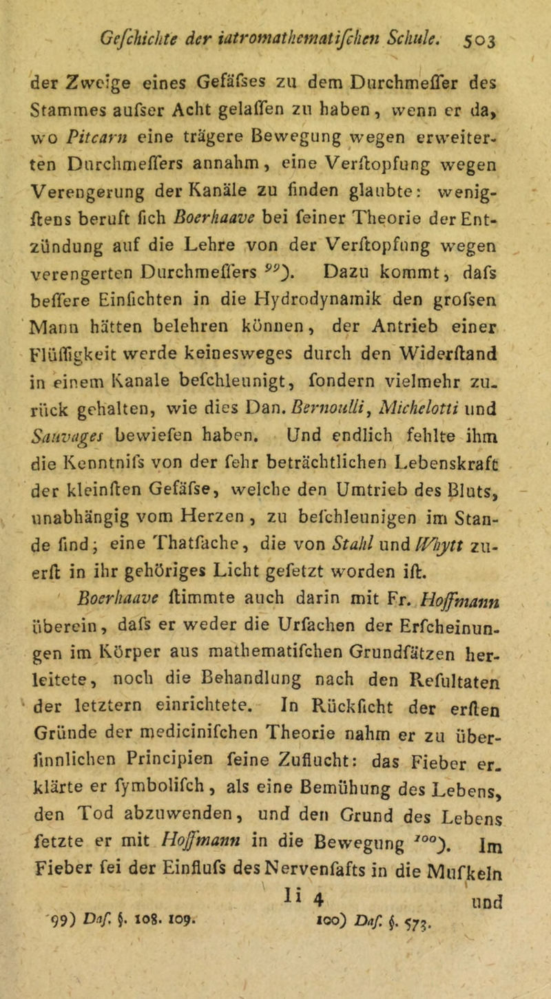 der Zweige eines Gefäfses zu dem Durchmefler des Stammes aufser Acht gelaffen zu haben, wenn er da> wo Pitcarn eine trägere Bewegung wegen erweiter- ten Darchmeflers annahm, eine Verfkopfung wegen Verengerung der Kanäle zu finden glaubte: wenig- ftens beruft fich Boerhaave bei feiner Theorie der Ent- zündung auf die Lehre von der Verftopfung wiegen verengerten Durchmefifers Dazu kommt, dafs befifere Einfichten in die Hydrodynamik den grofsen Mann hätten belehren können, der Antrieb einer Flüffigkeit werde keinesweges durch den Widerftand in einem Kanäle befchleunigt, fondern vielmehr zu- rück gehalten, wie dies Dan. Beriioullij Michelotti und Saiivages bewiefen haben. Und endlich fehlte ihm die Kenntnifs von der fehr beträchtlichen Lebenskraft der kleinften Gefäfse, welche den Umtrieb des Bluts, ' unabhängig vom Herzen , zu befchleunigen im Stan- de find; eine Thatfache, die von Stahl uud f'Fhytt zw- erfl in ihr gehöriges Licht gefetzt worden ift. ' Boerhaave ftimmte auch darin mit Fr. Hojfmann überein, dafs er weder die Urfachen der Erfcheinun- gen im Körper aus raathematifchen Grundfätzen her- leitete, noch die Behandlung nach den Pvefultaten der letztem einrichtete. In Rückficht der erllen Gründe der medicinifchen Theorie nahm er zu über- finnlichen Principien feine Zuflucht: das Fieber er- klärte er fymbolifch , als eine Bemühung des Lebens, den Tod abzuwenden, und den Grund des Lebens fetzte er mit Hoß'tnann in die Bewegung im Fieber fei der Einflufs desNervenfafts in die Mufkeln 4 und 100) Daf. f 575. 99) §• '08* *09-