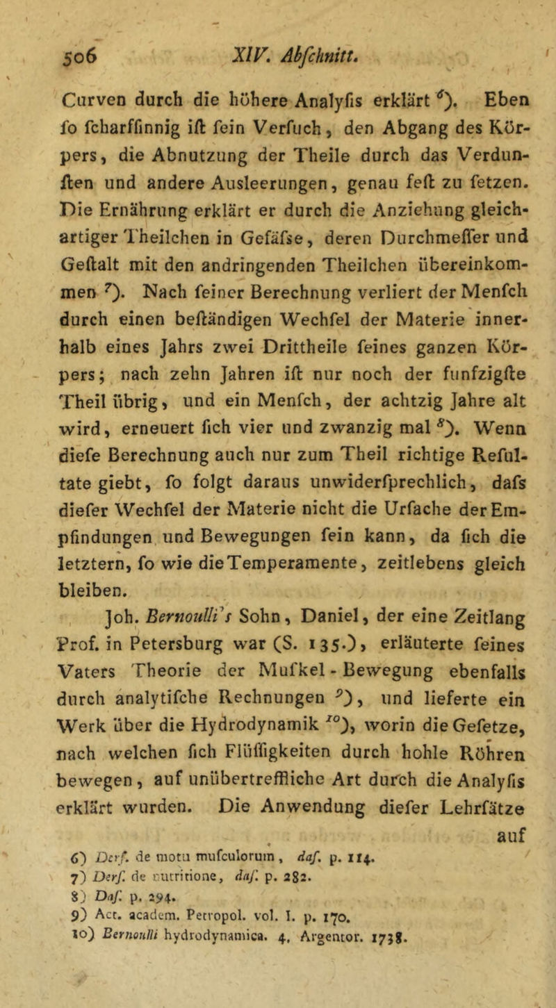 Curven durch die höhere Analyfis erklärt Eben fo fcharffinnig ift fein Verfuch, den Abgang des Kör- pers, die Abnutzung der Theile durch das Verdun- ilen und andere Ausleerungen, genau feil zu fetzen. Die Ernährung erklärt er durch die Anziehung gleich- artiger Theilchen in Gefäfse, deren Durchmelfer und Geftalt mit den andringenden Theilchen Übereinkom- men ^). Nach feiner Berechnung verliert der Menfch durch einen beftändigen Wechfel der Materie inner- halb eines Jahrs zwei Drittheile feines ganzen Kör- pers; nach zehn Jahren ift nur noch der fiinfzigfte Theil übrig, und ein Menfch, der achtzig Jahre alt wird, erneuert fich vier und zwanzig mal Wenn diefe Berechnung auch nur zum Theil richtige Reful- tate giebt, fo folgt daraus unwiderfprechlich, dafs diefer Wechfel der Materie nicht die Urfache der Em- pfindungen und Bewegungen fein kann, da fich die letztem, fo wie die Temperamente, zeitlebens gleich bleiben. Joh. BernouIIi^s Sohn, Daniel, der eine Zeitlang Prof, in Petersburg war (S. i350> erläuterte feines Vaters Theorie der Mufkel - Bewegung ebenfalls durch analytifche Rechnungen , und lieferte ein Werk über die Hydrodynamik worin dieGefetze, nach welchen fich Flüffigkeiten durch hohle Röhren bewegen, auf unübertreffliche Art durch die Analyfis erklärt wurden. Die Anwendung diefer Lehrfätze . auf 6) Dcrf. de motu mufeulorum, daf, p. 114. \ 7) ü(yf. de initritione, dnj'. p. 282. S) Daj: p. 25^4. 9) Act. academ. Petiopol. vol. I. p. i^o. 10) Bernoulli hydrodynsmica. 4. Argentor. 17}?.