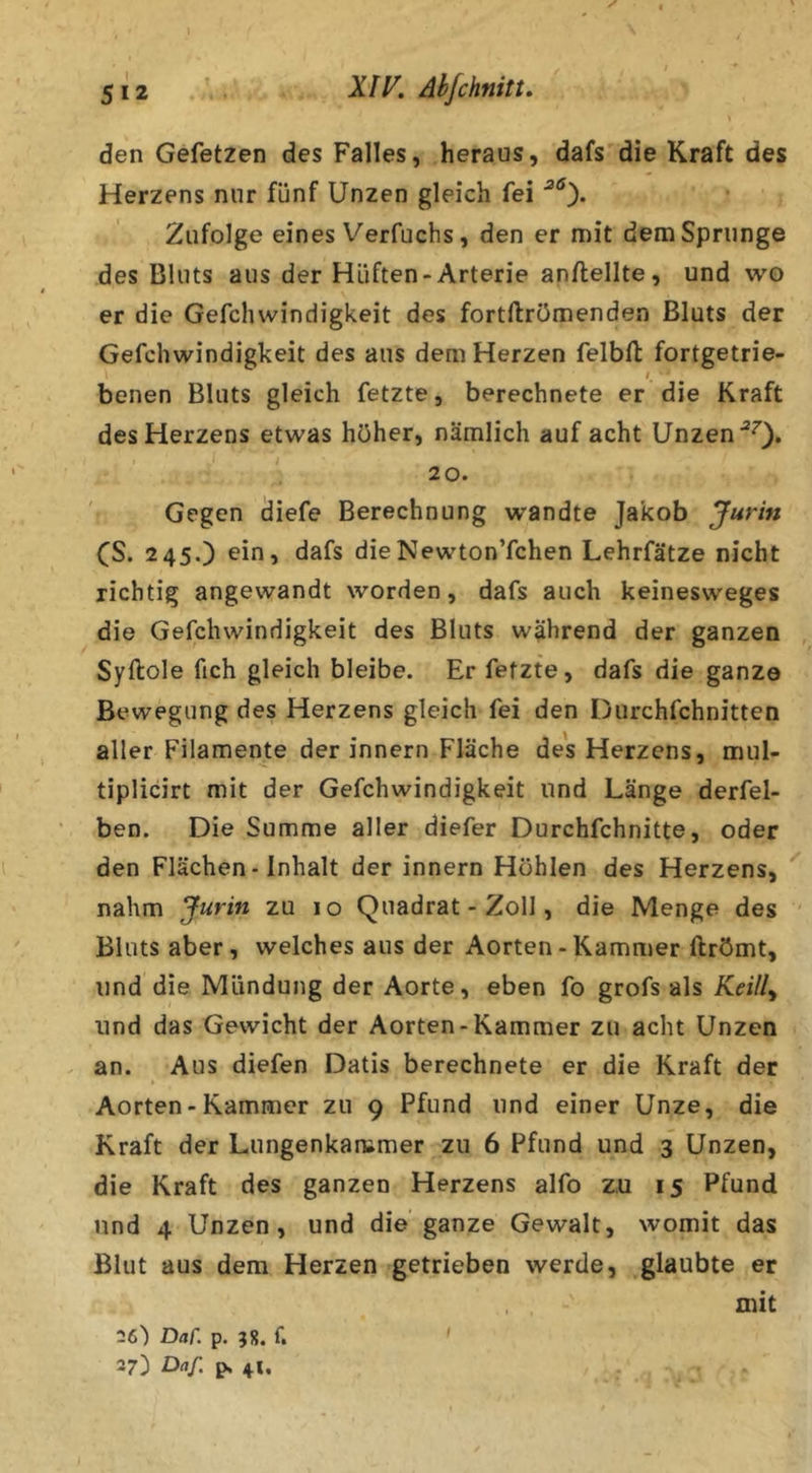 y 5 J 2 ' XiV. ähfchnitt. \ den Gefetzen des Falles, heraus, dafs die Kraft des Herzens nur fünf Unzen gleich fei Zufolge eines Verfuchs , den er mit dem Sprunge des Bluts aus der Hüften-Arterie anflellte, und wo er die Gefchvvindigkeit des fortftrömenden Bluts der Gefchwindigkeit des aus dem Herzen felbfb fortgetrie- I benen Bluts gleich fetzte, berechnete er die Kraft des Herzens etwas höher, nämlich auf acht Unzen 20. Gegen diefe Berechnung wandte Jakob Jurin CS. 245.) ein, dafs dieNewton’fchen Lehrfätze nicht richtig angewandt worden, dafs auch keinesweges die Gefchwindigkeit des Bluts während der ganzen Syftole fich gleich bleibe. Er fetzte, dafs die ganze Bewegung des Herzens gleich fei den Durchfchnitten aller Filamente der innern Fläche des Herzens, mul- tiplicirt mit der Gefchwindigkeit und Länge derfel- ben. Die Summe aller diefer Durchfehnitte, oder den Flächen-Inhalt der innern Höhlen des Herzens, nahm Jurin zu 10 Quadrat - Zoll, die Menge des Bluts aber, welches aus der Aorten - Kammer ftrömt, und die Mündung der Aorte, eben fo grofs als Keilly und das Gewicht der Aorten-Kammer zu acht Unzen an. Aus diefen Datis berechnete er die Kraft der Aorten - Kammer zu 9 Pfund und einer Unze, die Kraft der Lungenkarumer zu 6 Pfund und 3 Unzen, die Kraft des ganzen Herzens alfo zu 15 Pfund und 4 Unzen, und die ganze Gewalt, womit das Blut aus dem Herzen getrieben werde, glaubte er , , mit 26) Daf. p. 58. f. > 27) Daf. p, 41,