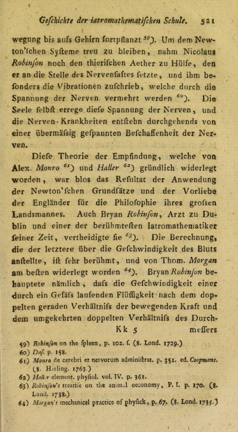 wegung bis aufs Gehirn fortpflanzt Um dem New- ton’lchen Syfteme treu zu bleiben, ' nahm Nicolaus Robinjon noch den thierifchen Aether zu Hülfe, den er an die Stelle des Nervenfaftes fetzte, und ihm be- fonders die Vibrationen zufchrieb, welche durch die Spannung der Nerven vermehrt werden Die Seele felbfl: errege diefe Spannung der Nerven, und. die Nerven-Krankheiten entllehn durchgehends von einer übermäfsig gefpannten ßefchaffenheit der Ner- ven. f Diefe Theorie der Empfindung, welche von Alex. Monro und Haller gründlich widerlegt I worden, war blos das Refultat der Anwendung der Newton’fchen Grundfätze und der Vorliebe der Engländer für die Philofophie ihres grofsen Landsmannes. Auch Bryan Robirfon^ Arzt zu Du- blin und einer der berühmteren latromathcmatiker feiner Zeit, vertheidigte fie Die Berechnung, die der letztere über die Gefchwindigkeit ,des Bluts anftellte, ift fehr berühmt, und von Thom. Morgan am bellen widerlegt worden Bryan Robinjon be- hauptete nämlich, dafs die Gefchwindigkeit einer •durch ein Gefäfs laufenden Flüffigkeit* nach dem dop- pelten geraden Verhältnifs der bewegenden Kraft und dem umgekehrten doppelten Verhältnifs des Durch- Kk 5 meflers 59'^ Robinfon on the fplecn, p. 102. f. (8. Lond. 1729.) 60) Diif. p. 158. 60 Monro de cerebri et nevvorum adminiftrat. p. 351. ed. Coop»«/jnr. (^8- Hiiling. 1763 ) Äs) HnlLr element. phyfiol. vol. IV’. p. 3Ä1. 63) neatiie on the anim..l oeconomy, P. I. p. 176. (8. Lond. «7J8.) 6.0 Morgan's mechanical practice of phyfick, p. 67. (8. Lond. 173 j.) 1