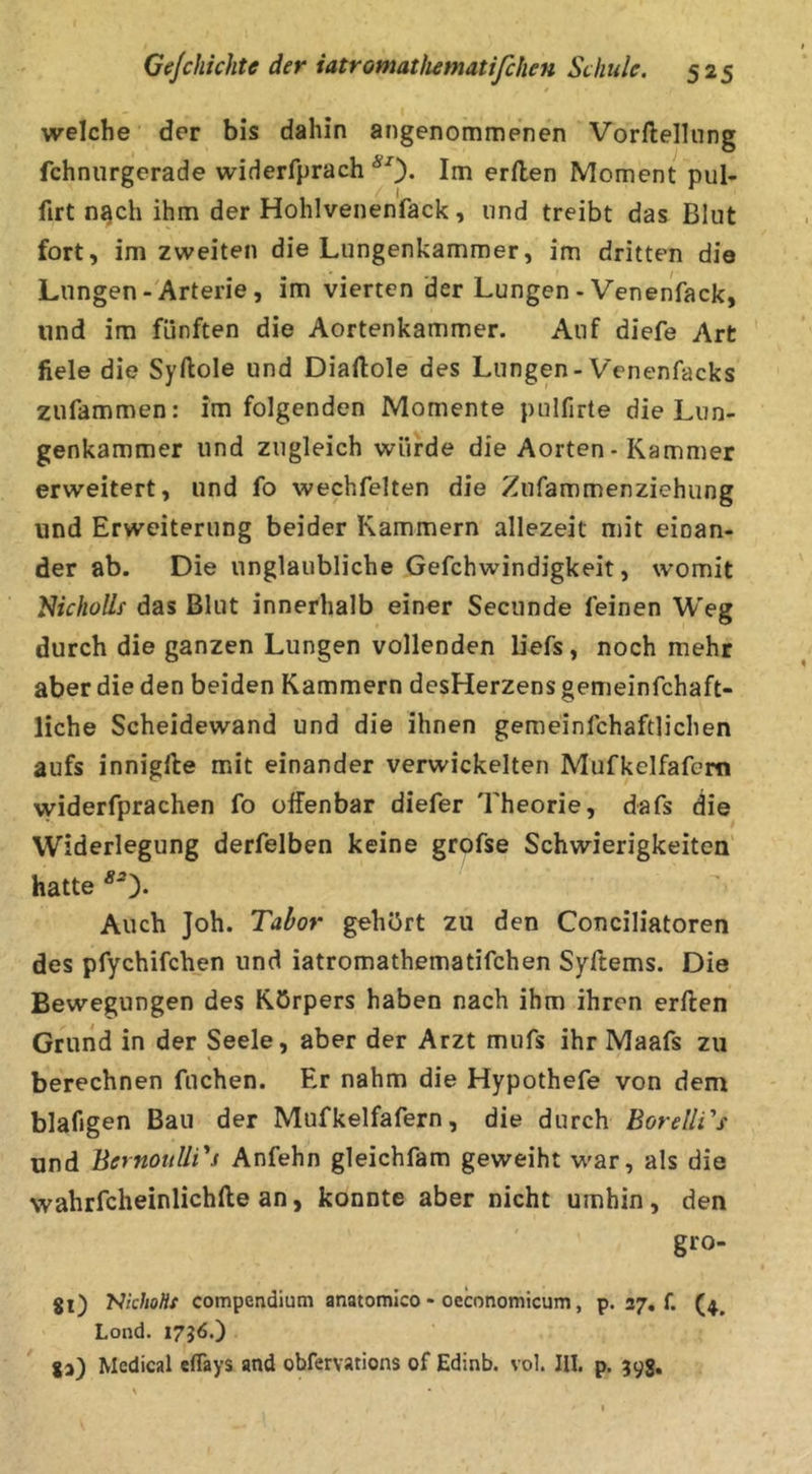 welche der bis dahin angenommenen Vorftellung fchnurgerade widerfprach *0* Ini erilen Moment pul- firt n^ch ihm der Hohlvenenfack, und treibt das Blut fort, im zweiten die Lungenkammer, im dritten die Lungen-'Arterie, im vierten der Lungen - Venenfack, und im fünften die Aortenkammer. Auf diefe Art fiele die Syftole und Diaftole des Lungen-Venenfacks zufammen: im folgenden Momente pulfirte die Lun- genkammer und zugleich würde die Aorten - Kammer erweitert, und fo wechfelten die Zufammenziehung und Erweiterung beider Kammern allezeit mit einan- der ab. Die unglaubliche Gefchwindigkeit, womit Slicholle das Blut innerhalb einer Secunde leinen Weg durch die ganzen Lungen vollenden liefs, noch mehr aber die den beiden Kammern desHerzens gemeinfchaft- liche Scheidewand und die ihnen gemeinfchaftlichen aufs innigfte mit einander verwickelten Mufkelfafera vyiderfprachen fo offenbar diefer Theorie, dafs die Widerlegung derfelben keine grofse Schwierigkeiten' hatte Auch Joh. Tabor gehört zu den Conciliatoren des pfychifchen und iatromathematifchen Syftems. Die Bewegungen des Körpers haben nach ihm ihren erften Grund in der Seele, aber der Arzt mufs ihr Maafs zu t berechnen fuchen. Er nahm die Hypothefe von dem blafigen Bau der Mufkelfafern, die durch Borelli's und BernoullTs Anfehn gleichfam geweiht war, als die wahrfcheinlichlle an, konnte aber nicht umhin, den gro- 80 'NkhoHt compendium anatomico - oeconomtcum, p. 37. f. Lond. 1736.) ga) Medical cfläys and obfervations of Edinb. vol. III. p. 393.