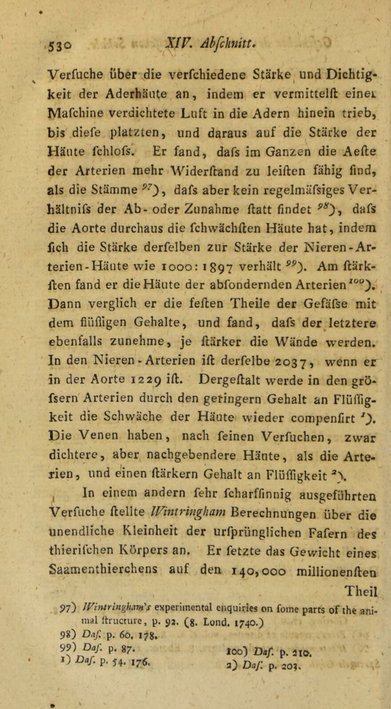 530 ’ XIF. Abfchnitt. Verfuche über die verfchiedene Stärke^ und Dichtig- keit der Aderhäute an, indem er vermittelfl: einei Mafchine verdichtete Luft in die Adern hinein trieb, bis diefe platzten, und daraus auf die Stärke der Häute fchlofs. Er fand, dafs im Ganzen die Aefte der Arterien mehr Widerftand zu leiften fähig find, als die Stämme dafs aber kein regelmäfsiges Ver- hältnifs der x\b- oder Zunahme flatt findet ^0» die Aorte durchaus die fchwächllen Häute hat, indem fich die Stärke derfelben zur Stärke der Nieren-Ar- terien-Häute wie looo: 1897 verhält Am ftärk- ften fand er die Häute der abfondernden Arterien'®“), Dann verglich er die feilen Theile der Gefäfse mit dem fiüfligen Gehalte, und fand, dafs derjetztere ebenfalls zunehme, je llärker die Wände werden. In den Nieren - Arterien ill derfelbe 2037, wenn er in der Aorte 1229 ill. Dergellalt werde in den grö- fsern Arterien durch den geringem Gehalt an Flüffig- keit die Schwäche der Häutei wieder compenfirt Die Venen haben, nach feinen Verfuchen, zwar dichtere, aber nachgebendere Häute, als die Arte- rien, und einen llärkern Gehalt an Flüffigkeit j In einem andern fehr fcharffinnig ausgeführten Verfuche Hellte IVintringham Berechnungen über die unendliche Kleinheit der urfpriinglichen Fafern des thierifchen Körpers an. Er fetzte das Gewicht eines Saamenthierchens auf den 140,000 millionenllen Theil 97) JViiuriitghavt's experimental enquiries on fome parts of the ani- mal fti-ucture, p. 9j. (g. Lond. 1740.) 9«) Daf. p. 6ö. 178. 99) Daf. p. 87. l) Daf. p, 54. 175, » % loo) Daf. p. aia. 3} Daf p. 204.