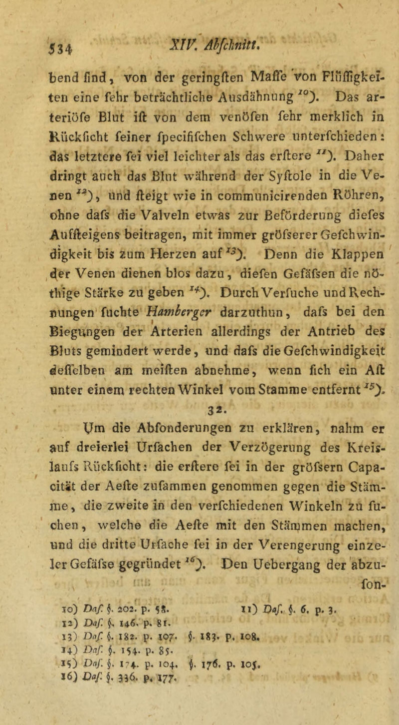 XJK AhfcJinitt. bend find, von der geringften MafTe von Fluffigkei- ten eine fehr beträchtliche Ausdähniing Das ar- teriüfe Blut ift von dem vcnöfen fehr merklich in Kückficht feiner fpecififchen Schwere unterfchieden: das letztere fei viel leichter als das erftere Daher dringt auch das Blut während der Syftole in die Ve- nen und fteigt wie in communicirenden Röhren, ohne dafs die Valveln etwas zur Beförderung diefes Auffteigens beitragen, mit immer gröfserer Gefchwin- digkeit bis zum Herzen auf Denn die Klappen ,der Venen dienen blos dazu, diefen Gefäfsen die nö- thige Stärke zu geben Durch Verfuche und Rech- nungen'fuchte darzuthun, dafs bei den Biegungen der Arterien allerdings der Antrieb des Bluts gemindert werde, und dafs dieGefchwindigkeit deflelben am meiften abnehme, wenn fich ein Art: unter einem rechten Winkel vom Stamme entfernt ^0• Um die Abfonderungen zu erklären, nahm er auf dreierlei ürfachen der Verzögerung des Kreis- laufs Rückficht: die erftere fei in der gröfsern Capa- cität der Aefte zufammen genommen gegen die Stäm- me, die zweite in den verfchiedenen Winkeln zu fu- chen, welche die Aefte mit den Stämmen machen, und die dritte Urfache fei in der Verengerung einze- Icr Gefäfse gegründet Den üebergang der 'abzu- ' ' ' . fon- lo) Daß 202. p. 5S. Ii) Daf, §. 6. p. 3. 12) Lkf. 146. p. 81. 13) Daf. I 182. p. 107. f 183. p, 108. 14) Daf §. 154. p. 85. 15) Daf J. 174.. p. 104. 175. p. 10$. 16) Daf 336. p, 177,